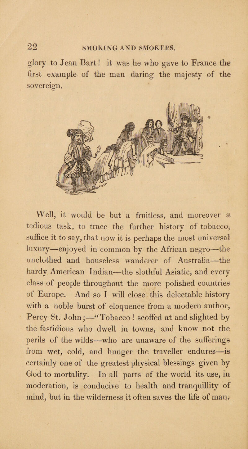 glory to Jean Bart! it was he who gave to France the first example of the man daring the majesty of the sovereign. Well, it would be but a fruitless, and moreover a tedious task, to trace the further history of tobacco, suffice it to say, that now it is perhaps the most universal luxury—enjoyed in common by the African negro—the unclothed and houseless wanderer of Australia—the hardy American Indian—the slothful Asiatic, and every class of people throughout the more polished countries of Europe. And so I will close this delectable history with a noble burst of eloquence from a modern author, Percy St. John;—“Tobacco ! scoffed at and slighted by the fastidious who dwell in towns, and know not the perils of the wilds—who are unaware of the sufferings from wet, cold, and hunger the traveller endures—is certainly one of the greatest physical blessings given by God to mortality. In all parts of the world its use, in moderation, is conducive to health and tranquillity of mind, but in the wilderness it often saves the life of man.