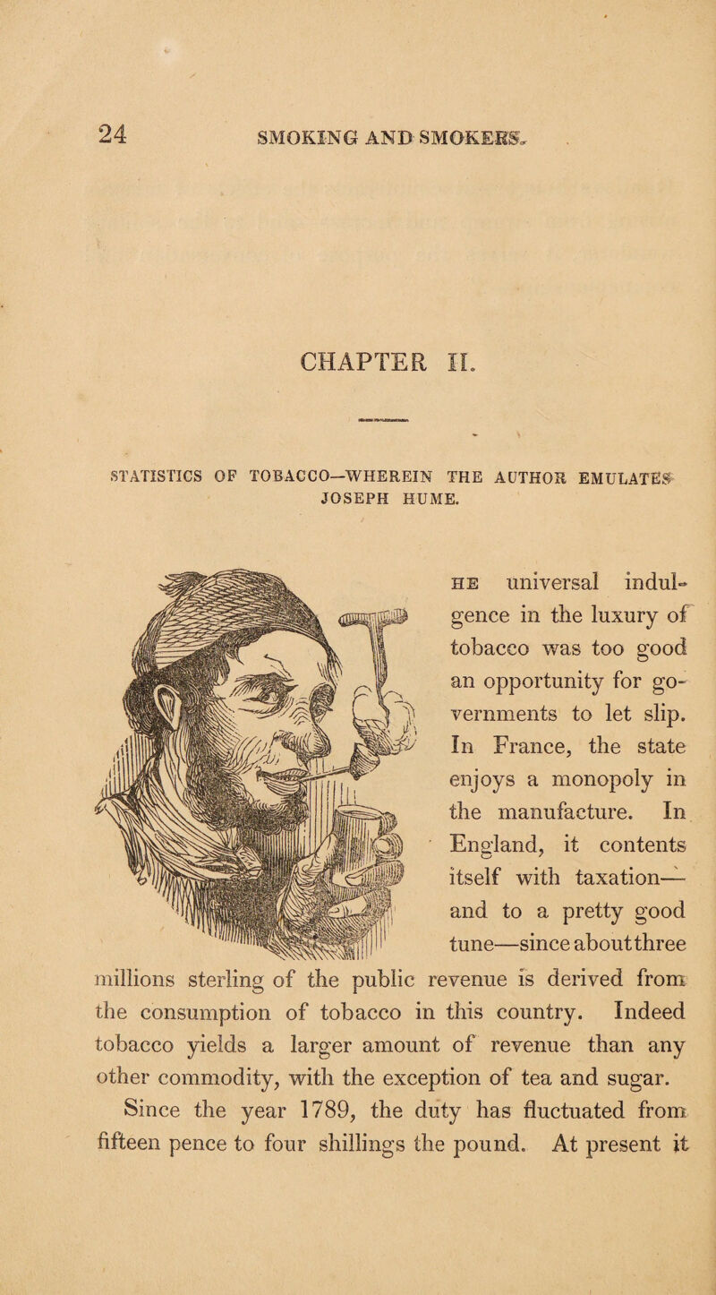 24- CHAPTER II. STATISTICS OP TOBACCO—WHEREIN THE AUTHOR EMULATES- JOSEPH HUME. he universal indul¬ gence in the luxury of tobacco was too good an opportunity for go¬ vernments to let slip. In France, the state enjoys a monopoly in the manufacture. In England, it contents itself with taxation— and to a pretty good tune—since about three millions sterling of the public revenue is derived from the consumption of tobacco in this country. Indeed tobacco yields a larger amount of revenue than any other commodity, with the exception of tea and sugar. Since the year 1789, the duty has fluctuated from fifteen pence to four shillings the pound. At present it