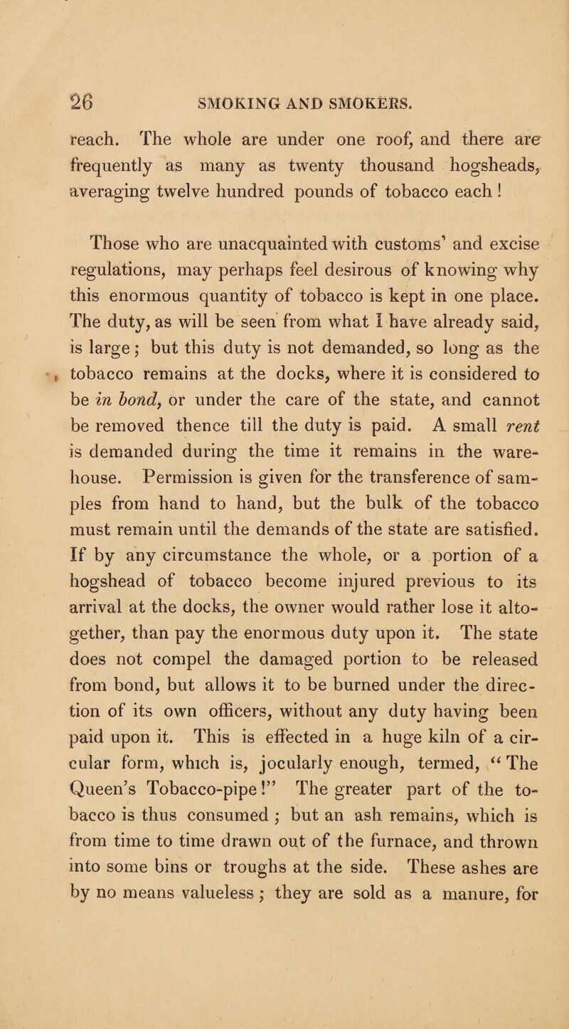 reach. The whole are under one roof, and there are frequently as many as twenty thousand hogsheads, averaging twelve hundred pounds of tobacco each ! Those who are unacquainted with customs’ and excise regulations, may perhaps feel desirous of knowing why this enormous quantity of tobacco is kept in one place. The duty, as will be seen from what I have already said, is large; but this duty is not demanded, so long as the t tobacco remains at the docks, where it is considered to be in bond, or under the care of the state, and cannot be removed thence till the duty is paid. A small rent is demanded during the time it remains in the ware¬ house. Permission is given for the transference of sam¬ ples from hand to hand, but the bulk of the tobacco must remain until the demands of the state are satisfied. If by any circumstance the whole, or a portion of a hogshead of tobacco become injured previous to its arrival at the docks, the owner would rather lose it alto¬ gether, than pay the enormous duty upon it. The state does not compel the damaged portion to be released from bond, but allows it to be burned under the direc¬ tion of its own officers, without any duty having been paid upon it. This is effected in a huge kiln of a cir¬ cular form, which is, jocularly enough, termed, “ The Queen’s Tobacco-pipe!” The greater part of the to¬ bacco is thus consumed ; but an ash remains, which is from time to time drawn out of the furnace, and thrown into some bins or troughs at the side. These ashes are by no means valueless; they are sold as a manure, for