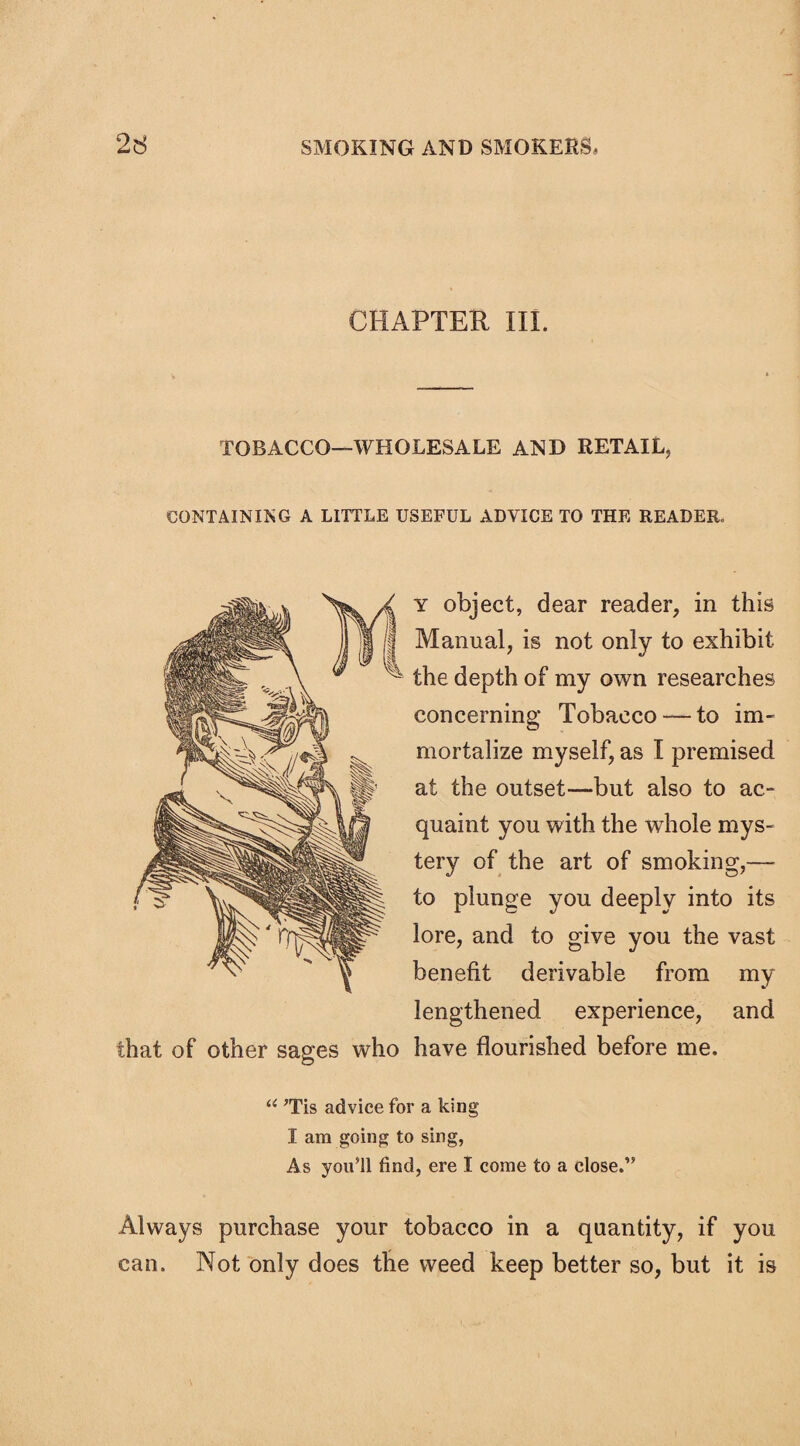 CHAPTER III. TOBACCO—WHOLESALE AND RETAIL* CONTAINING A LITTLE USEFUL ADVICE TO THE READER. that of other sages who y object, dear reader* in this Manual* is not only to exhibit the depth of my own researches concerning Tobacco— to im¬ mortalize myself, as I premised at the outset—but also to ac¬ quaint you with the whole mys¬ tery of the art of smoking*— to plunge you deeply into its lore, and to give you the vast benefit derivable from my lengthened experience, and have flourished before me. “ ’Tis advice for a king I am going to sing, As you’ll find, ere I come to a close.” Always purchase your tobacco in a quantity* if you can. Not only does the weed keep better so, but it is