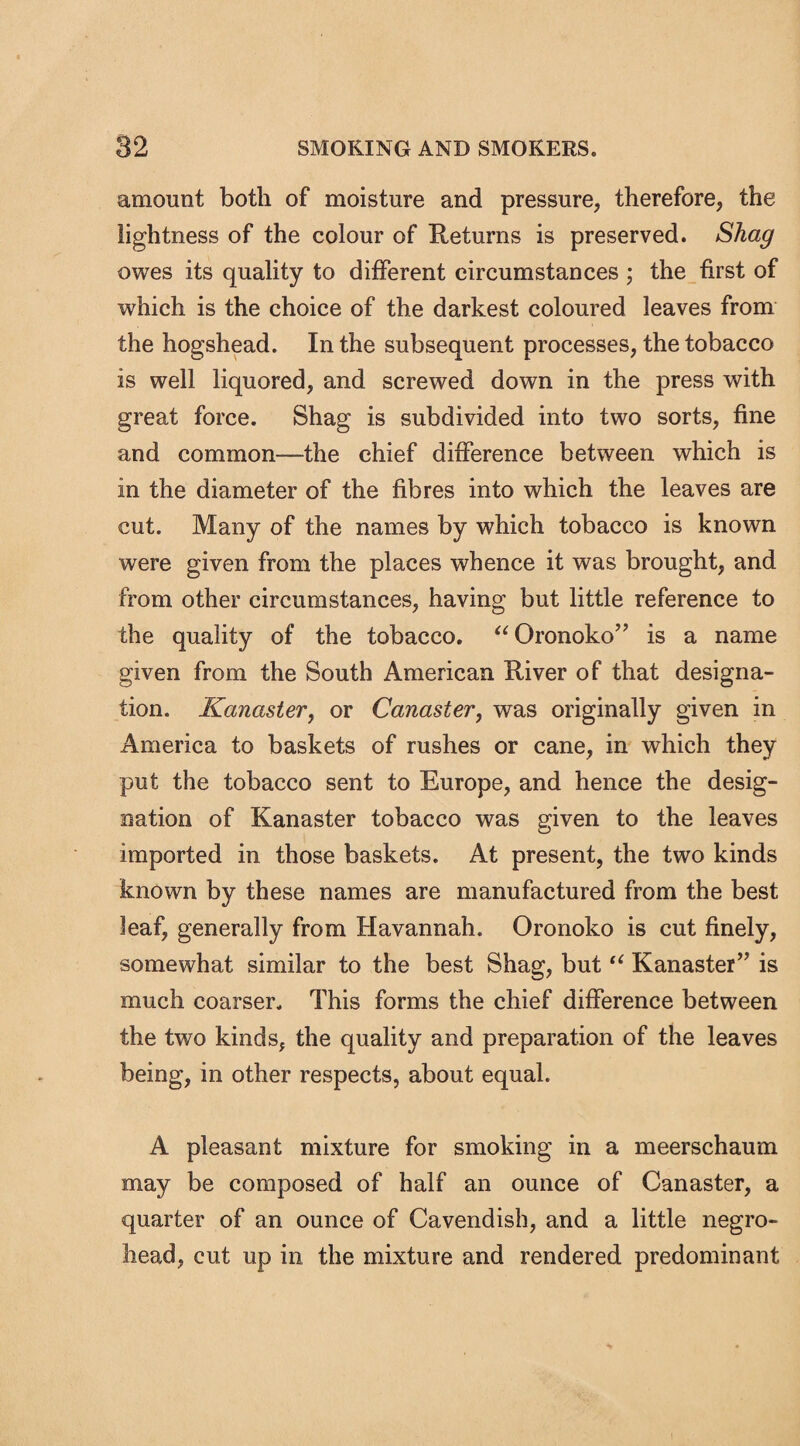 amount both of moisture and pressure, therefore, the lightness of the colour of Returns is preserved. Shag owes its quality to different circumstances ; the first of which is the choice of the darkest coloured leaves from the hogshead. In the subsequent processes, the tobacco is well liquored, and screwed down in the press with great force. Shag is subdivided into two sorts, fine and common—the chief difference between which is in the diameter of the fibres into which the leaves are cut. Many of the names by which tobacco is known were given from the places whence it was brought, and from other circumstances, having but little reference to the quality of the tobacco. “Oronoko” is a name given from the South American River of that designa¬ tion. Kanaster, or Canaster, was originally given in America to baskets of rushes or cane, in which they put the tobacco sent to Europe, and hence the desig¬ nation of Kanaster tobacco was given to the leaves imported in those baskets. At present, the two kinds known by these names are manufactured from the best leaf, generally from Havannah. Oronoko is cut finely, somewhat similar to the best Shag, but “ Kanaster” is much coarser. This forms the chief difference between the two kinds, the quality and preparation of the leaves being, in other respects, about equal. A pleasant mixture for smoking in a meerschaum may be composed of half an ounce of Canaster, a quarter of an ounce of Cavendish, and a little negro- head, cut up in the mixture and rendered predominant
