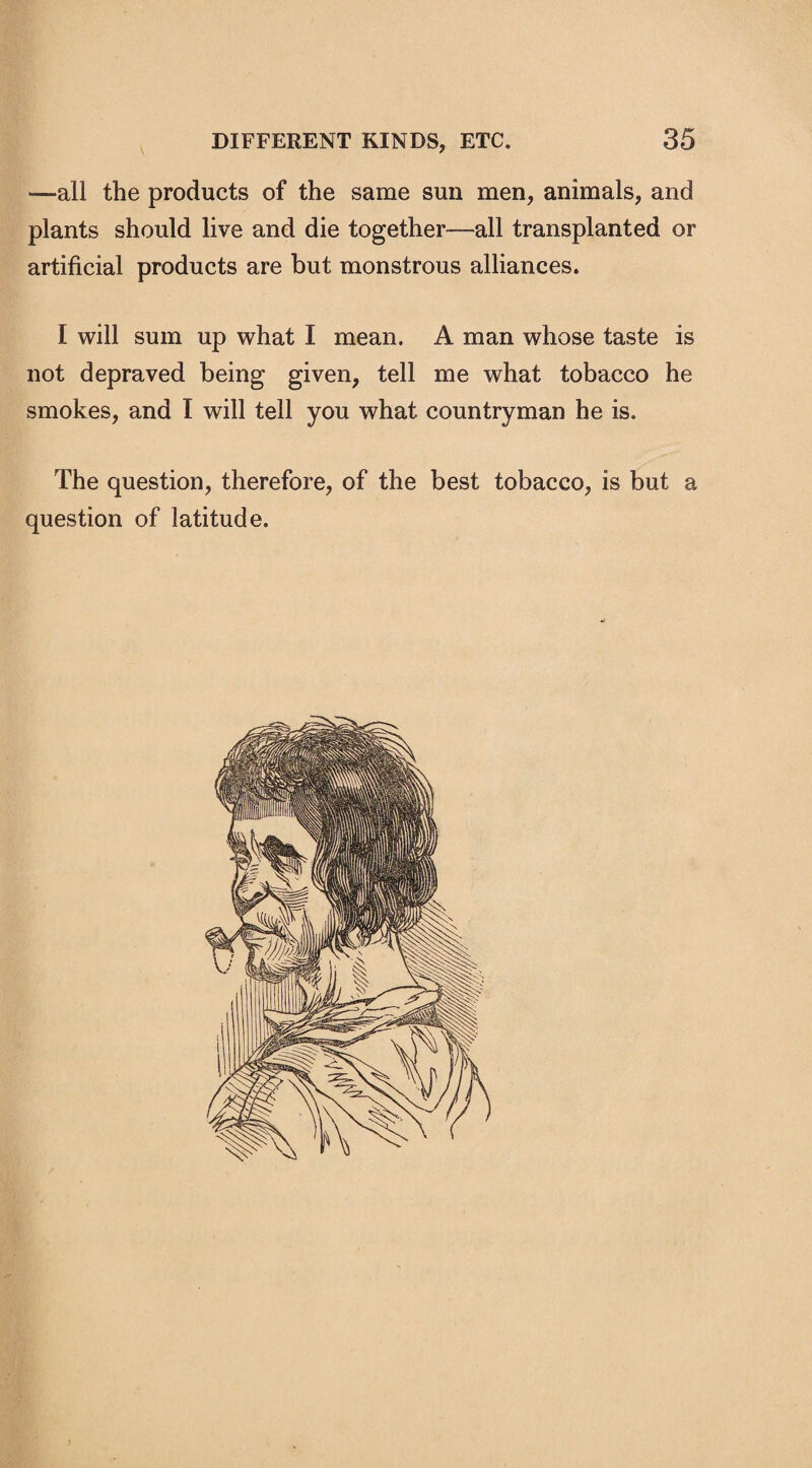 —all the products of the same sun men, animals, and plants should live and die together—all transplanted or artificial products are but monstrous alliances. I will sum up what I mean. A man whose taste is not depraved being given, tell me what tobacco he smokes, and I will tell you what countryman he is. The question, therefore, of the best tobacco, is but a question of latitude.
