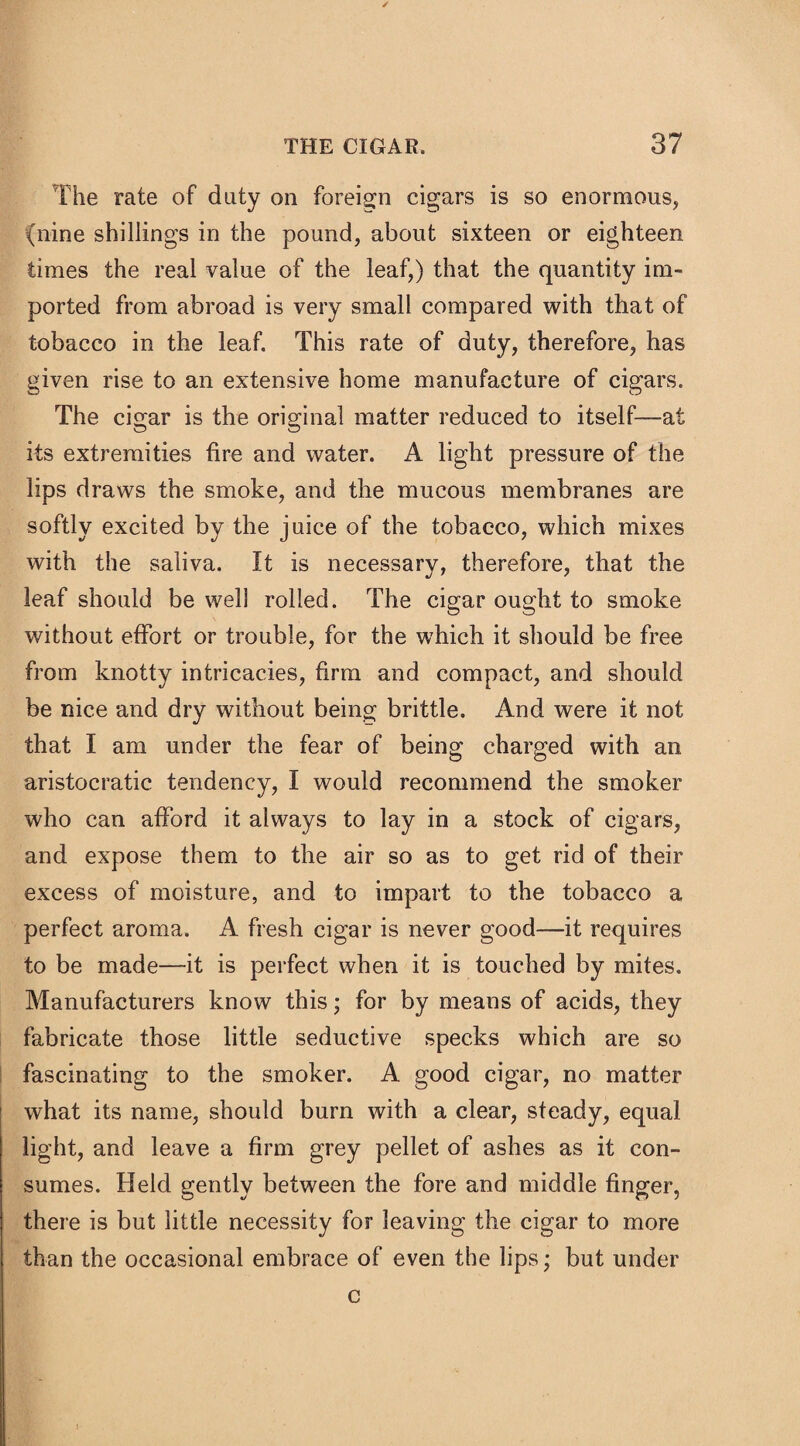 The rate of duty on foreign cigars is so enormous, (nine shillings in the pound, about sixteen or eighteen times the real value of the leaf,) that the quantity im¬ ported from abroad is very small compared with that of tobacco in the leaf. This rate of duty, therefore, has given rise to an extensive home manufacture of cigars. The cigar is the original matter reduced to itself—at its extremities tire and water. A light pressure of the lips draws the smoke, and the mucous membranes are softly excited by the juice of the tobacco, which mixes with the saliva. It is necessary, therefore, that the leaf should be well rolled. The cigar ought to smoke without effort or trouble, for the which it should be free from knotty intricacies, firm and compact, and should be nice and dry without being brittle. And were it not that I am under the fear of being charged with an aristocratic tendency, I would recommend the smoker who can afford it always to lay in a stock of cigars, and expose them to the air so as to get rid of their excess of moisture, and to impart to the tobacco a perfect aroma. A fresh cigar is never good—it requires to be made—it is perfect when it is touched by mites. Manufacturers know this; for by means of acids, they fabricate those little seductive specks which are so fascinating to the smoker. A good cigar, no matter what its name, should burn with a clear, steady, equal light, and leave a firm grey pellet of ashes as it con¬ sumes. Held gently between the fore and middle finger, there is but little necessity for leaving the cigar to more than the occasional embrace of even the lips; but under c