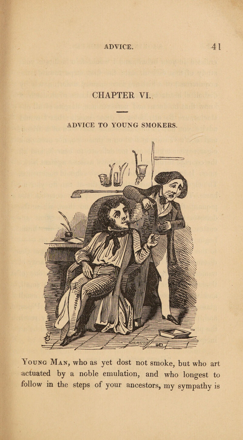 CHAPTER VI. ADVICE TO YOUNG SMOKERS. Young Man, who as yet dost not smoke, but who art actuated by a noble emulation, and who longest to follow in the steps of your ancestors, my sympathy is