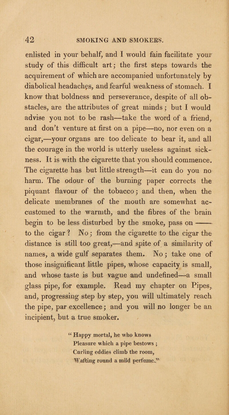 enlisted in your behalf, and I would fain facilitate your study of this difficult art; the first steps towards the acquirement of which are accompanied unfortunately by diabolical headaches, and fearful weakness of stomach. I know that boldness and perseverance, despite of all ob¬ stacles, are the attributes of great minds; but I would advise you not to be rash—take the word of a friend, and don't venture at first on a pipe-—no, nor even on a cigar,—your organs are too delicate to bear it, and all the courage in the world is utterly useless against sick¬ ness. It is with the cigarette that you should commence. The cigarette has but little strength—it can do you no harm. The odour of the burning paper corrects the piquant flavour of the tobacco; and then, when the delicate membranes of the mouth are somewhat ac¬ customed to the warmth, and the fibres of the brain begin to be less disturbed by the smoke, pass on-- to the cigar? No ; from the cigarette to the cigar the distance is still too great,—and spite of a similarity of names, a wide gulf separates them. No ; take one of those insignificant little pipes, whose capacity is small, and whose taste is but vague and undefined—a small glass pipe, for example. Read my chapter on Pipes, and, progressing step by step, you will ultimately reach the pipe, par excellence; and you will no longer be an incipient, but a true smoker. “ Happy mortal, he who knows Pleasure which a pipe bestows ; Curling eddies climb the room, Wafting round a mild perfumed