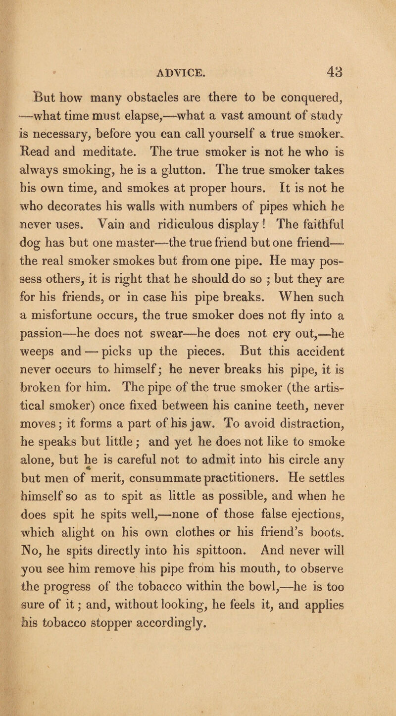 But how many obstacles are there to be conquered, —what time must elapse,—what a vast amount of study is necessary, before you can call yourself a true smoker,, Read and meditate. The true smoker is not he who is always smoking, he is a glutton. The true smoker takes his own time, and smokes at proper hours. It is not he who decorates his walls with numbers of pipes which he never uses. Vain and ridiculous display ! The faithful dog has but one master—the true friend but one friend—- the real smoker smokes but from one pipe. He may pos¬ sess others, it is right that he should do so ; but they are for his friends, or in case his pipe breaks. When such a misfortune occurs, the true smoker does not fly into a passion—he does not swear—he does not cry out,—he weeps and — picks up the pieces. But this accident never occurs to himself; he never breaks his pipe, it is broken for him. The pipe of the true smoker (the artis- tical smoker) once fixed between his canine teeth, never moves; it forms a part of his jaw. To avoid distraction, he speaks but little ; and yet he does not like to smoke alone, but he is careful not to admit into his circle any but men of merit, consummate practitioners. He settles himself so as to spit as little as possible, and when he does spit he spits well,—none of those false ejections, which alight on his own clothes or his friend’s boots. No, he spits directly into his spittoon. And never will you see him remove his pipe from his mouth, to observe the progress of the tobacco within the bowl,—he is too sure of it; and, without looking, he feels it, and applies his tobacco stopper accordingly.