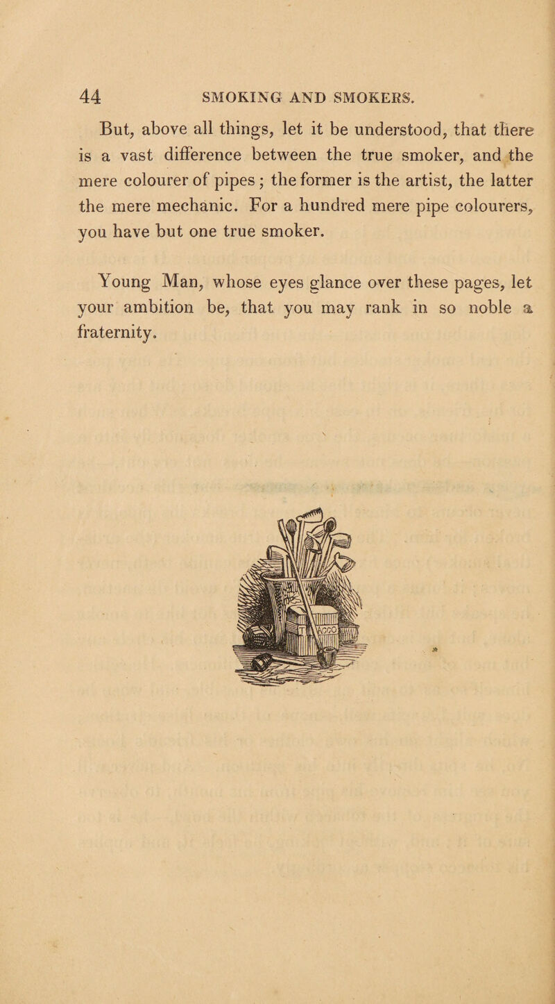 But, above all things, let it be understood, that there is a vast difference between the true smoker, and the mere colourer of pipes ; the former is the artist, the latter the mere mechanic. For a hundred mere pipe colourers, you have but one true smoker. Young Man, whose eyes glance over these pages, let your ambition be, that you may rank in so noble a fraternity.