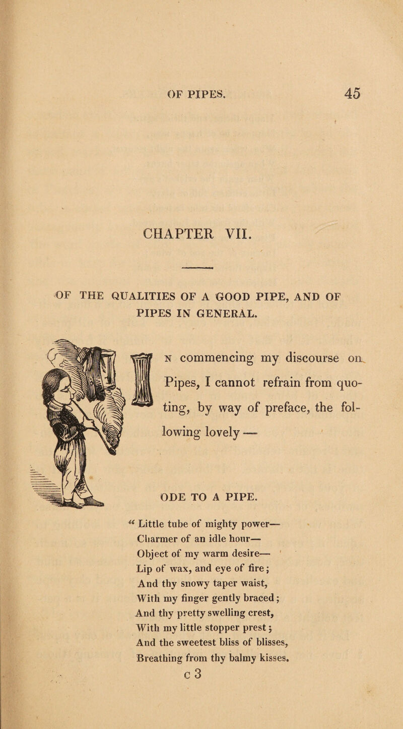 CHAPTER VII. OF THE QUALITIES OF A GOOD PIPE, AND OF PIPES IN GENERAL. n commencing my discourse on Pipes, I cannot refrain from quo¬ ting, by way of preface, the fol¬ lowing lovely —■ ODE TO A PIPE. u Little tube of mighty power—• Cliarmer of an idle hour— Object of my warm desire— Lip of wax, and eye of fire; And thy snowy taper waist, With my finger gently braced; And thy pretty swelling crest, With my little stopper prest; And the sweetest bliss of blisses, Breathing from thy balmy kisses. C 3