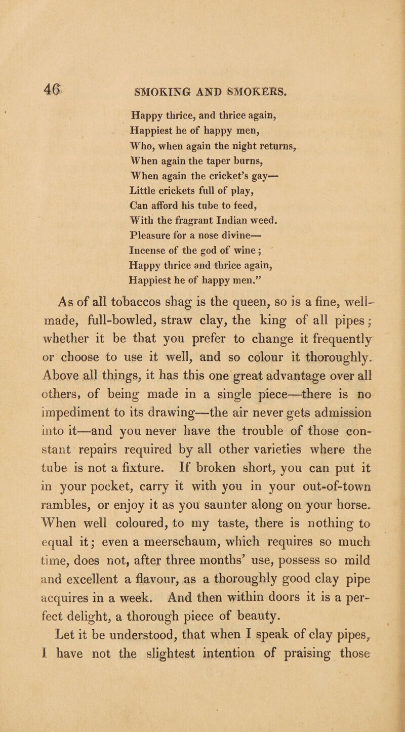 Happy thrice, and thrice again, Happiest he of happy men, Who, when again the night returns, When again the taper burns, When again the cricket’s gay— Little crickets full of play, Can afford his tube to feed, With the fragrant Indian weed. Pleasure for a nose divine- incense of the god of wine ; Happy thrice and thrice again, Happiest he of happy men.” As of all tobaccos shag is the queen, so is a fine, well- made, full-bowled, straw clay, the king of all pipes; whether it be that you prefer to change it frequently or choose to use it well, and so colour it thoroughly. Above all things, it has this one great advantage over all others, of being made in a single piece—there is no impediment to its drawing—the air never gets admission into it—and you never have the trouble of those con¬ stant repairs required by all other varieties where the tube is not a fixture. If broken short, you can put it in your pocket, carry it with you in your out-of-town rambles, or enjoy it as you saunter along on your horse. When well coloured, to my taste, there is nothing to equal it; even a meerschaum, which requires so much time, does not, after three months’ use, possess so mild and excellent a flavour, as a thoroughly good clay pipe acquires in a week. And then within doors it is a per¬ fect delight, a thorough piece of beauty. Let it be understood, that when I speak of clay pipes, I have not the slightest intention of praising those
