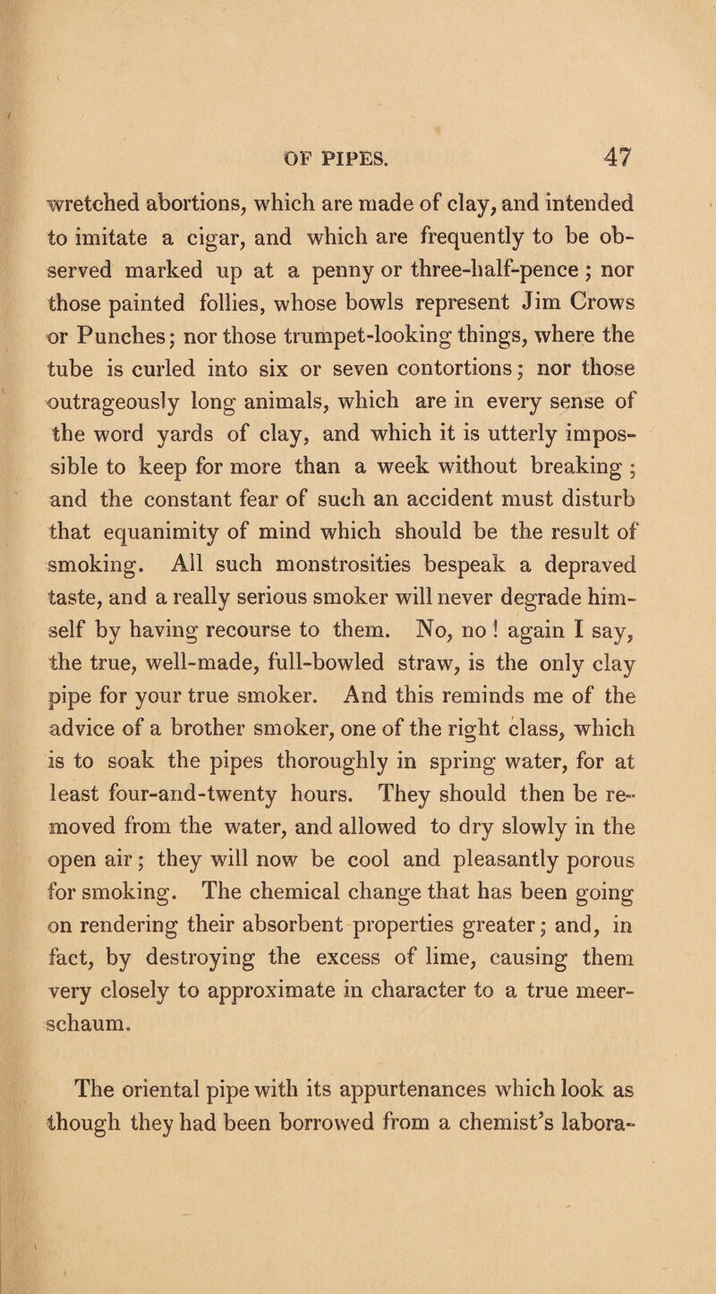 wretched abortions, which are made of clay, and intended to imitate a cigar, and which are frequently to be ob¬ served marked up at a penny or three-half-pence; nor those painted follies, whose bowls represent Jim Crows or Punches; nor those trumpet-looking things, where the tube is curled into six or seven contortions ; nor those outrageously long animals, which are in every sense of the word yards of clay, and which it is utterly impos¬ sible to keep for more than a week without breaking ; and the constant fear of such an accident must disturb that equanimity of mind which should be the result of smoking. All such monstrosities bespeak a depraved taste, and a really serious smoker will never degrade him¬ self by having recourse to them. No, no ! again I say, the true, well-made, full-bowled straw, is the only clay pipe for your true smoker. And this reminds me of the advice of a brother smoker, one of the right class, which is to soak the pipes thoroughly in spring water, for at least four-and-twenty hours. They should then be re¬ moved from the water, and allowed to dry slowly in the open air; they will now be cool and pleasantly porous for smoking. The chemical change that has been going on rendering their absorbent properties greater; and, in fact, by destroying the excess of lime, causing them very closely to approximate in character to a true meer¬ schaum. The oriental pipe with its appurtenances which look as though they had been borrowed from a chemist’s labora-