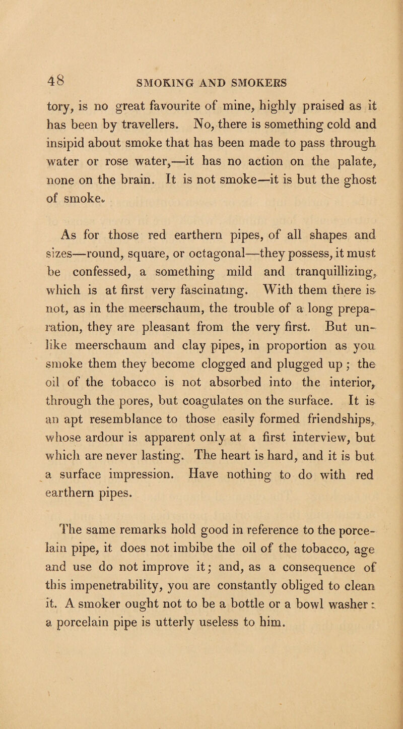 tory, is no great favourite of mine, highly praised as it has been by travellers. No, there is something cold and insipid about smoke that has been made to pass through water or rose water,—-it has no action on the palate, none on the brain. It is not smoke—it is but the ghost of smoke* As for those red earthern pipes, of all shapes and sizes—-round, square, or octagonal—they possess, it must be confessed, a something mild and tranquillizing, which is at first very fascinating. With them there is not, as in the meerschaum, the trouble of a long prepa¬ ration, they are pleasant from the very first. But un¬ like meerschaum and clay pipes, in proportion as you smoke them they become clogged and plugged up ; the oil of the tobacco is not absorbed into the interior, through the pores, but coagulates on the surface. It is an apt resemblance to those easily formed friendships, whose ardour is apparent only at a first interview, but which are never lasting. The heart is hard, and it is but a surface impression. Have nothing to do with red earthern pipes. The same remarks hold good in reference to the porce¬ lain pipe, it does not imbibe the oil of the tobacco, age and use do not improve it; and, as a consequence of this impenetrability, you are constantly obliged to clean it. A smoker ought not to be a bottle or a bowl washer* a porcelain pipe is utterly useless to him.