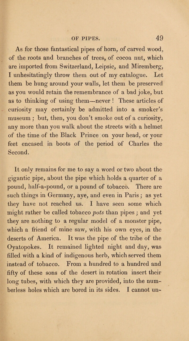 As for those fantastical pipes of horn, of carved wood, of the roots and branches of trees, of cocoa nut, which are imported from Switzerland, Leipsic, and Miremberg, I unhesitatingly throw them out of my catalogue. Let them be hung around your walls, let them be preserved as you would retain the remembrance of a bad joke, but as to thinking of using them—never ! These articles of curiosity may certainly be admitted into a smoker’s museum ; but, then, you don’t smoke out of a curiosity,, any more than you walk about the streets with a helmet of the time of the Black Prince on your head, or your feet encased in boots of the period of Charles the Second. It only remains for me to say a word or two about the gigantic pipe, about the pipe which holds a quarter of a pound, half-a-pound, or a pound of tobacco. There are such things in Germany, aye, and even in Paris ; as yet they have not reached us. I have seen some which might rather be called tobacco pots than pipes ; and yet they are nothing to a regular model of a monster pipe, which a friend of mine saw, with his own eyes, in the deserts of America. It was the pipe of the tribe of the Oyatopokes. It remained lighted night and day, was filled with a kind of indigenous herb, which served them instead of tobacco. From a hundred to a hundred and fifty of these sons of the desert in rotation insert their long tubes, with which they are provided, into the num¬ berless holes which are bored in its sides. I cannot un-