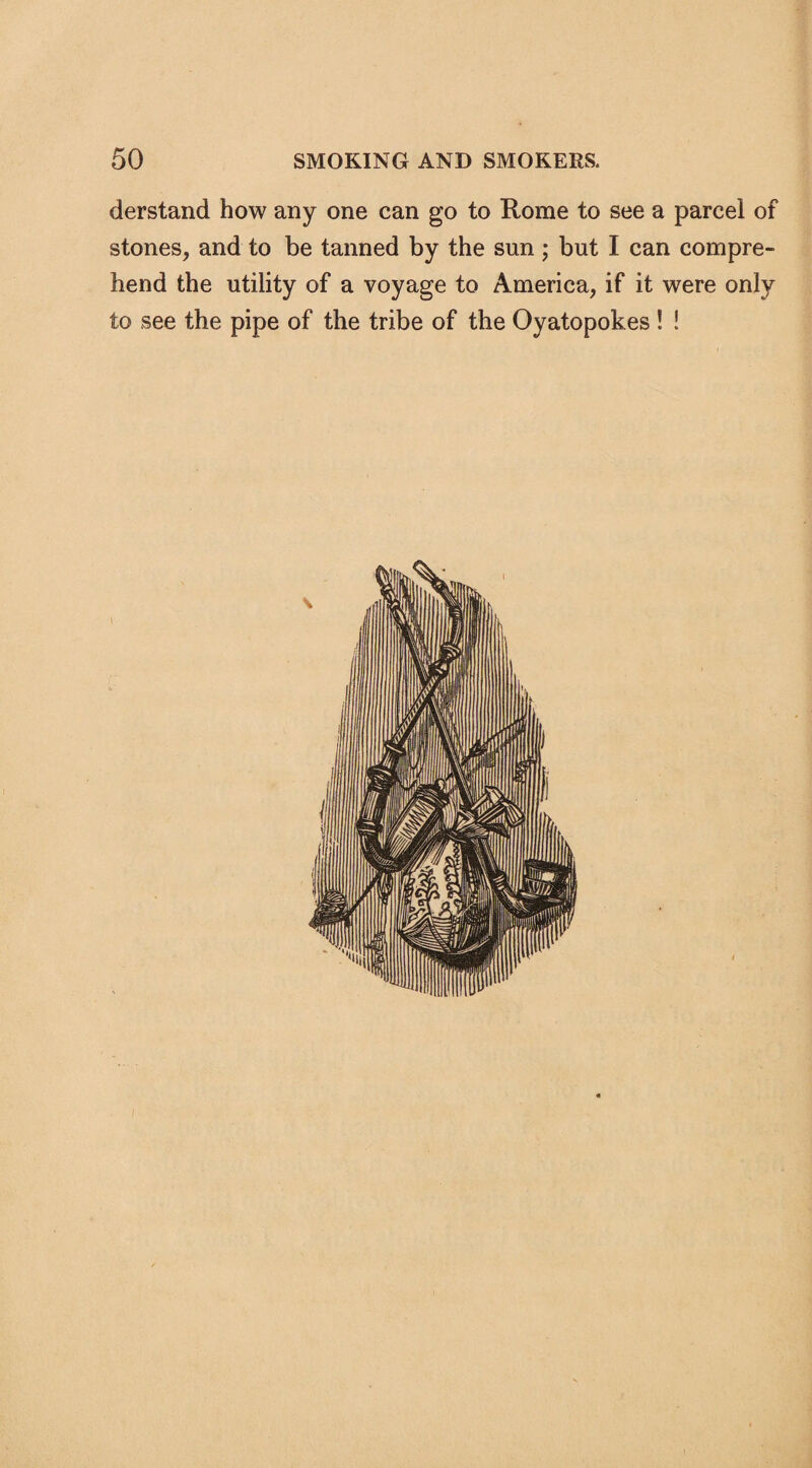 derstand how any one can go to Rome to see a parcel of stones, and to be tanned by the sun ; but I can compre¬ hend the utility of a voyage to America, if it were only to see the pipe of the tribe of the Oyatopokes ! !
