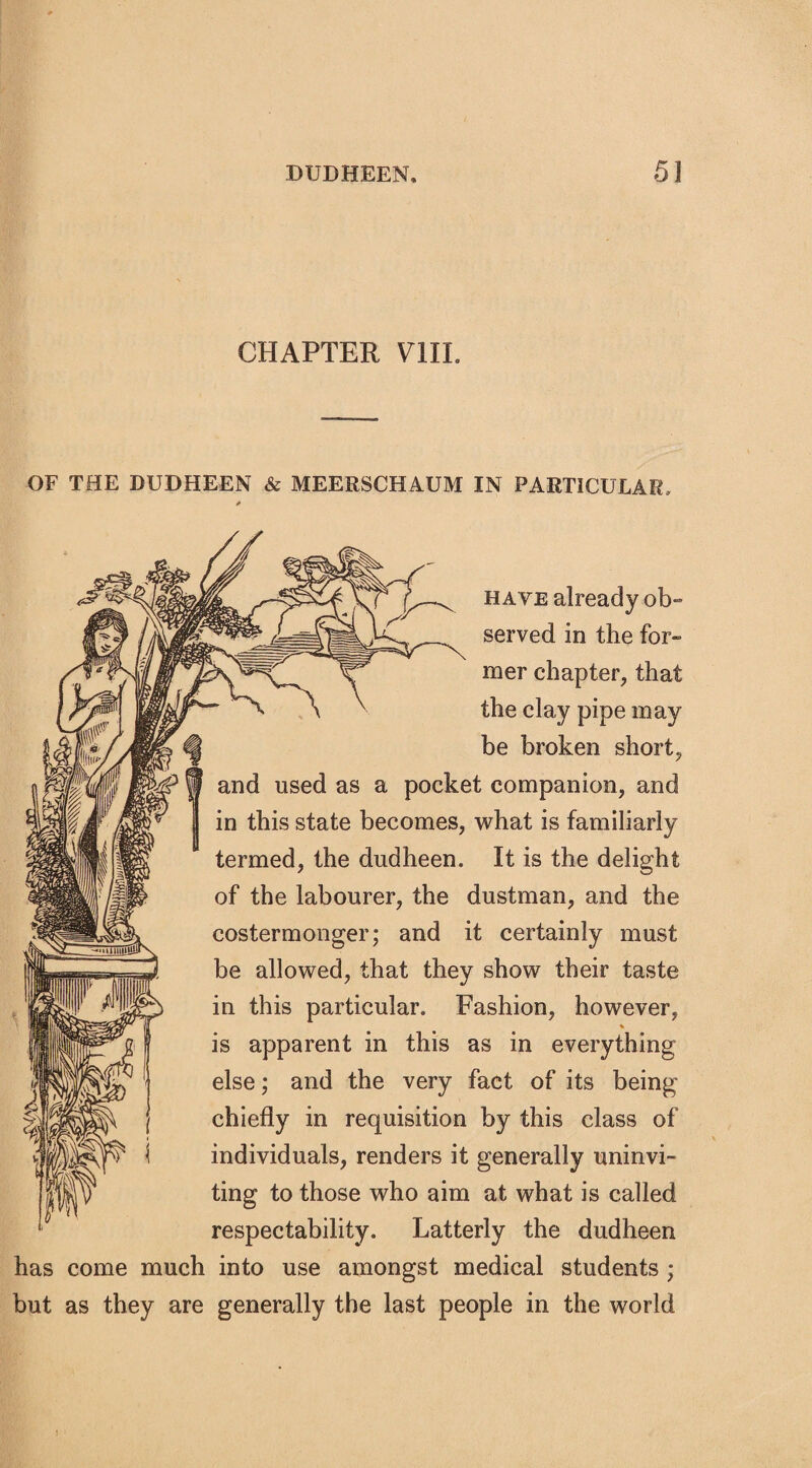 CHAPTER V1IL OF THE DUDHEEN & MEERSCHAUM IN PARTICULAR, have already ob¬ served in the for¬ mer chapter, that the clay pipe may be broken short, and used as a pocket companion, and in this state becomes, what is familiarly termed, the dudheen. It is the delight of the labourer, the dustman, and the costermonger; and it certainly must be allowed, that they show their taste in this particular. Fashion, however, % is apparent in this as in everything else; and the very fact of its being chiefly in requisition by this class of individuals, renders it generally uninvi¬ ting to those who aim at what is called respectability. Latterly the dudheen has come much into use amongst medical students ; but as they are generally the last people in the world