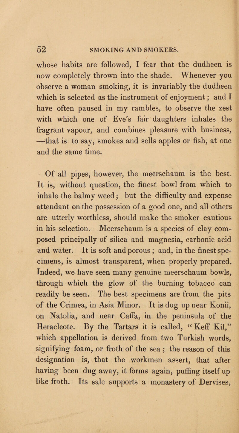 whose habits are followed, I fear that the dudheen is now completely thrown into the shade. Whenever you observe a woman smoking, it is invariably the dudheen which is selected as the instrument of enjoyment; and I have often paused in my rambles, to observe the zest with which one of Eve’s fair daughters inhales the fragrant vapour, and combines pleasure with business, ■—that is to say, smokes and sells apples or fish, at one and the same time. Of all pipes, however, the meerschaum is the best. It is, without question, the finest bowl from which to inhale the balmy weed; but the difficulty and expense attendant on the possession of a good one, and all others are utterly worthless, should make the smoker cautious in his selection. Meerschaum is a species of clay com¬ posed principally of silica and magnesia, carbonic acid and water. It is soft and porous ; and, in the finest spe¬ cimens, is almost transparent, when properly prepared. Indeed, we have seen many genuine meerschaum bowls, through which the glow of the burning tobacco can readily be seen. The best specimens are from the pits of the Crimea, in Asia Minor. It is dug up near Konii, on Natolia, and near Caffa, in the peninsula of the Iieracleote. By the Tartars it is called, “ Keff Kil,” which appellation is derived from two Turkish words, signifying foam, or froth of the sea; the reason of this designation is, that the workmen assert, that after having been dug away, it forms again, puffing itself up like froth. Its sale supports a monastery of Dervises,