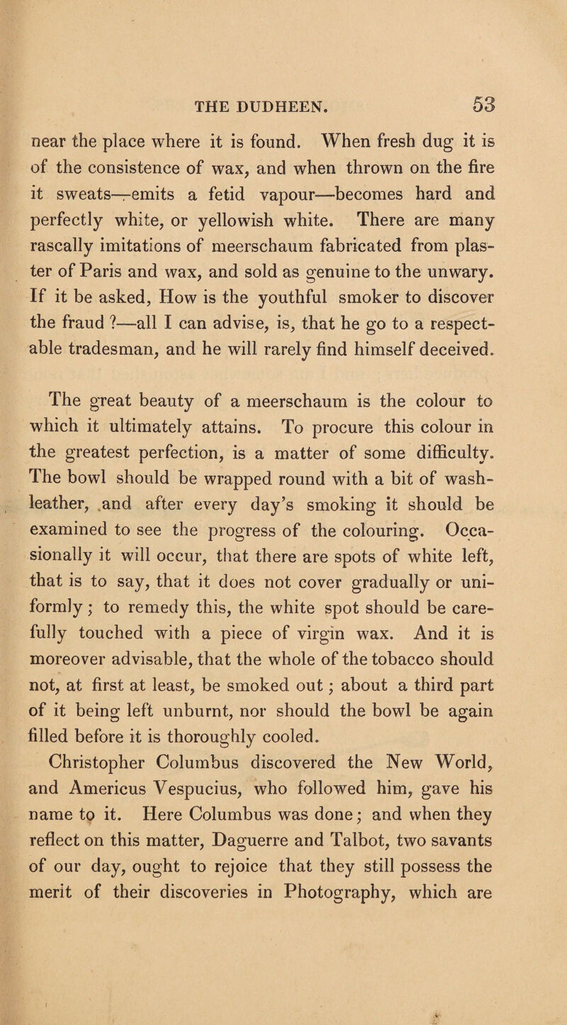 near the place where it is found. When fresh dug it is of the consistence of wax, and when thrown on the fire it sweats—emits a fetid vapour—becomes hard and perfectly white, or yellowish white. There are many rascally imitations of meerschaum fabricated from plas¬ ter of Paris and wax, and sold as genuine to the unwary. If it be asked, How is the youthful smoker to discover the fraud ?—all I can advise, is, that he go to a respect¬ able tradesman, and he will rarely find himself deceived. The great beauty of a meerschaum is the colour to which it ultimately attains. To procure this colour in the greatest perfection, is a matter of some difficulty. The bowl should be wrapped round with a bit of wash- leather, and after every day’s smoking it should be examined to see the progress of the colouring. Occa¬ sionally it will occur, that there are spots of white left, that is to say, that it does not cover gradually or uni¬ formly ; to remedy this, the white spot should be care¬ fully touched with a piece of virgin wax. And it is moreover advisable, that the whole of the tobacco should not, at first at least, be smoked out; about a third part of it being left unburnt, nor should the bowl be again filled before it is thoroughly cooled. Christopher Columbus discovered the New World, and Americus Vespucius, who followed him, gave his name to it. Here Columbus was done; and when they reflect on this matter, Daguerre and Talbot, two savants of our day, ought to rejoice that they still possess the merit of their discoveries in Photography, which are