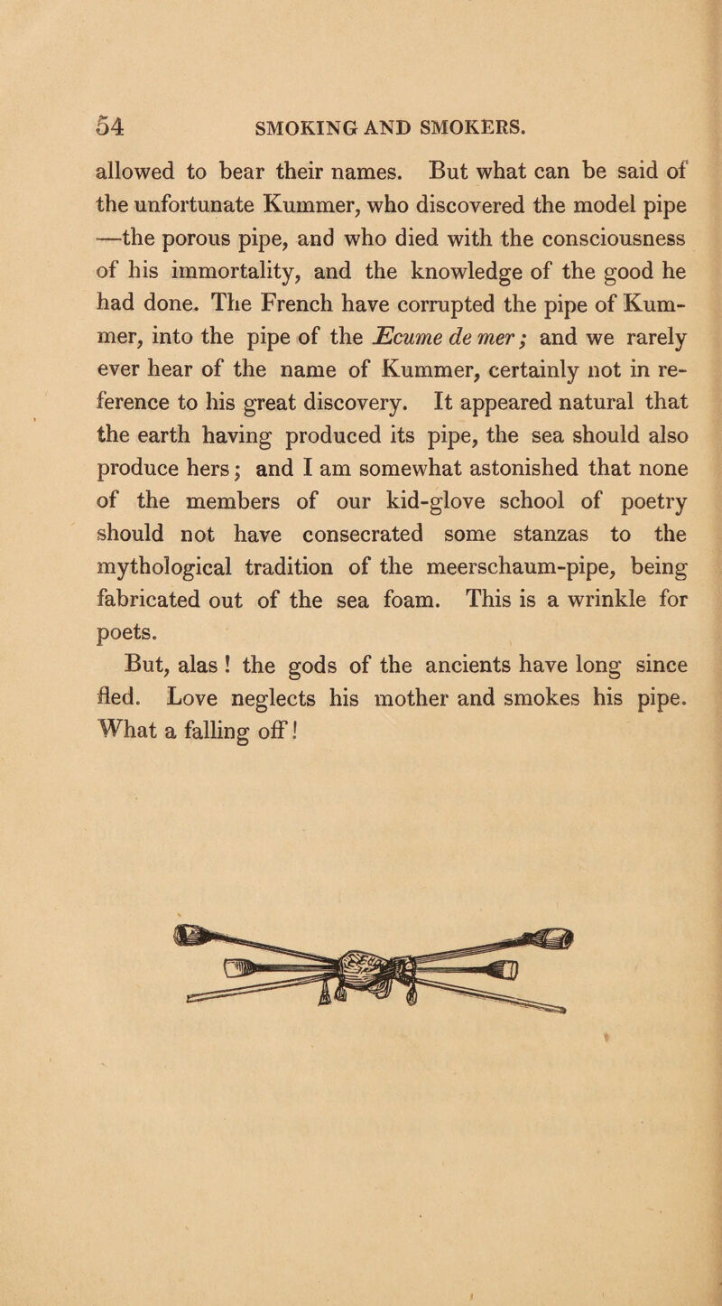 allowed to bear their names. But what can be said of the unfortunate Kurnmer, who discovered the model pipe -—the porous pipe, and who died with the consciousness of his immortality, and the knowledge of the good he had done. The French have corrupted the pipe of Rum¬ mer, into the pipe of the JEcume de mer; and we rarely ever hear of the name of Kurnmer, certainly not in re¬ ference to his great discovery. It appeared natural that the earth having produced its pipe, the sea should also produce hers; and I am somewhat astonished that none of the members of our kid-glove school of poetry should not have consecrated some stanzas to the mythological tradition of the meerschaum-pipe, being fabricated out of the sea foam. This is a wrinkle for poets. But, alas ! the gods of the ancients have long since fled. Love neglects his mother and smokes his pipe. What a falling off I l