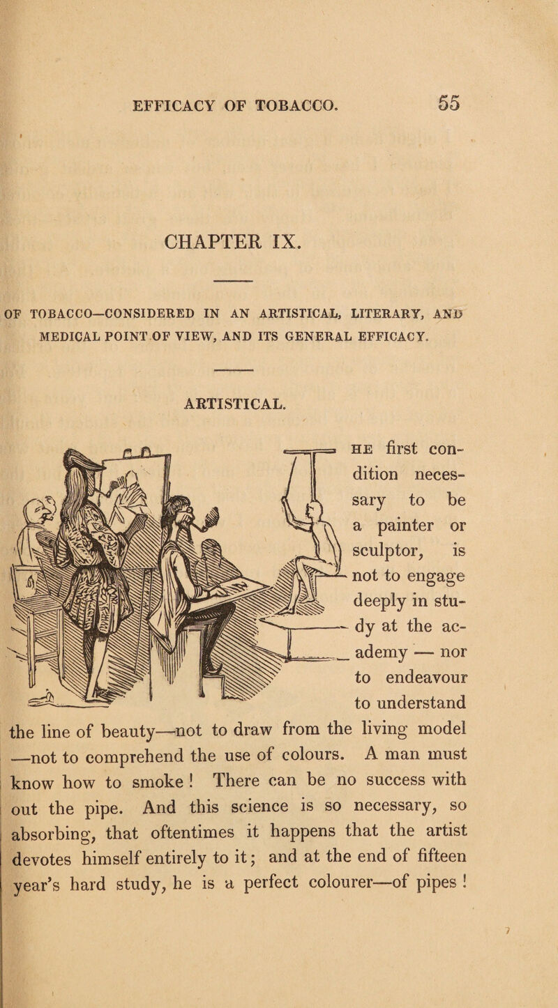 CHAPTER IX. OF TOBACCO—CONSIDERED IN AN ARTISTICAL, LITERARYj AND MEDICAL POINT OF VIEW, AND ITS GENERAL EFFICACY. ARTISTICAL. he first con¬ dition neces¬ sary to be a painter or sculptor, is not to engage deeply in stu¬ dy at the ac¬ ademy — nor to endeavour to understand the line of beauty—not to draw from the living model —not to comprehend the use of colours. A man must know how to smoke ! There can be no success with out the pipe. And this science is so necessary, so absorbing, that oftentimes it happens that the artist devotes himself entirely to it; and at the end of fifteen year’s hard study, he is a perfect colourer—of pipes !