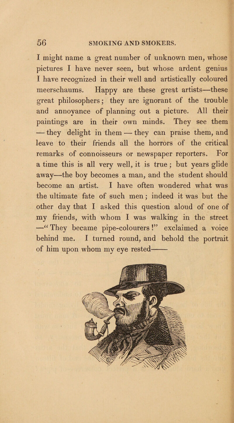 I might name a great number of unknown men, whose pictures I have never seen, but whose ardent genius I have recognized in their well and artistically coloured meerschaums. Happy are these great artists—-these great philosophers; they are ignorant of the trouble and annoyance of planning out a picture. All their paintings are in their own minds. They see them — they delight in them — they can praise them, and leave to their friends all the horrors of the critical remarks of connoisseurs or newspaper reporters. For a time this is all very well, it is true; but years glide away—the boy becomes a man, and the student should become an artist. I have often wondered what was the ultimate fate of such men; indeed it was but the other day that I asked this question aloud of one of my friends, with whom I was walking in the street —“ They became pipe-colourers !” exclaimed a voice behind me. I turned round, and behold the portrait of him upon whom my eye rested——