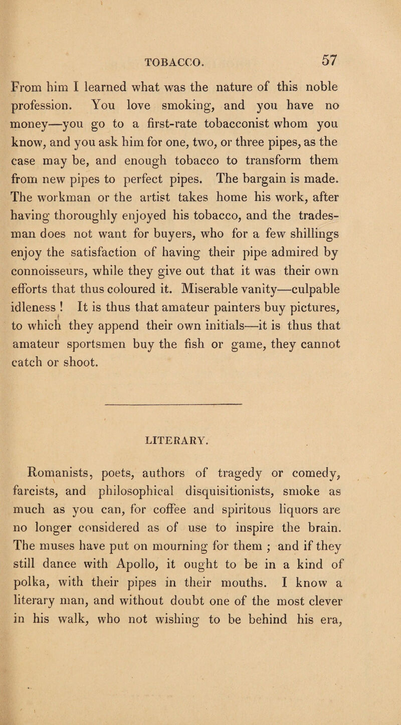 From him I learned what was the nature of this noble profession. You love smoking, and you have no money—you go to a first-rate tobacconist whom you know, and you ask him for one, two, or three pipes, as the case may be, and enough tobacco to transform them from new pipes to perfect pipes. The bargain is made. The workman or the artist takes home his work, after having thoroughly enjoyed his tobacco, and the trades¬ man does not want for buyers, who for a few shillings enjoy the satisfaction of having their pipe admired by connoisseurs, while they give out that it was their own efforts that thus coloured it. Miserable vanity—culpable idleness ! It is thus that amateur painters buy pictures, to which they append their own initials—it is thus that amateur sportsmen buy the fish or game, they cannot catch or shoot. LITERARY. Romanists, poets, authors of tragedy or comedy, farcists, and philosophical disquisitionists, smoke as much as you can, for coffee and spiritous liquors are no longer considered as of use to inspire the brain. The muses have put on mourning for them ; and if they still dance with Apollo, it ought to be in a kind of polka, with their pipes in their mouths. I know a literary man, and without doubt one of the most clever in his walk, who not wishing to be behind his era,