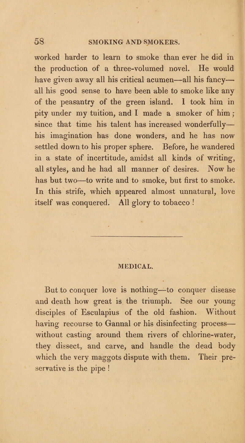 worked harder to learn to smoke than ever he did in the production of a three-volumed novel. He would have given away all his critical acumen—all his fancy—• all his good sense to have been able to smoke like any of the peasantry of the green island. I took him in pity under my tuition, and I made a smoker of him; since that time his talent has increased wonderfully— his imagination has done wonders, and he has now settled down to his proper sphere. Before, he wandered in a state of incertitude, amidst all kinds of writing, all styles, and he had all manner of desires. Now he has but two—to write and to smoke, but first to smoke. In this strife, which appeared almost unnatural, love itself was conquered. All glory to tobacco ! MEDICAL. But to conquer love is nothing—to conquer disease and death how great is the triumph. See our young disciples of Esculapius of the old fashion. Without having recourse to Gannal or his disinfecting process— without casting around them rivers of chlorine-water, they dissect, and carve, and handle the dead body which the very maggots dispute with them. Their pre¬ servative is the pipe !