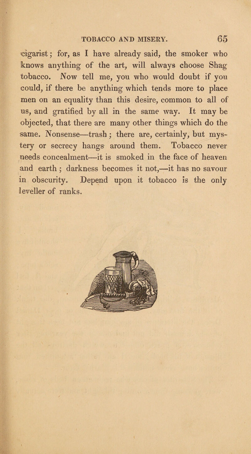 cigarist; for, as I have already said, the smoker who knows anything of the art, will always choose Shag tobacco. Now tell me, you who would doubt if you could, if there be anything which tends more to place men on an equality than this desire, common to all of us, and gratified by all in the same way. It may be objected, that there are many other things which do the same. Nonsense—trash; there are, certainly, but mys¬ tery or secrecy hangs around them. Tobacco never needs concealment—it is smoked in the face of heaven and earth ; darkness becomes it not,—it has no savour in obscurity. Depend upon it tobacco is the only leveller of ranks.