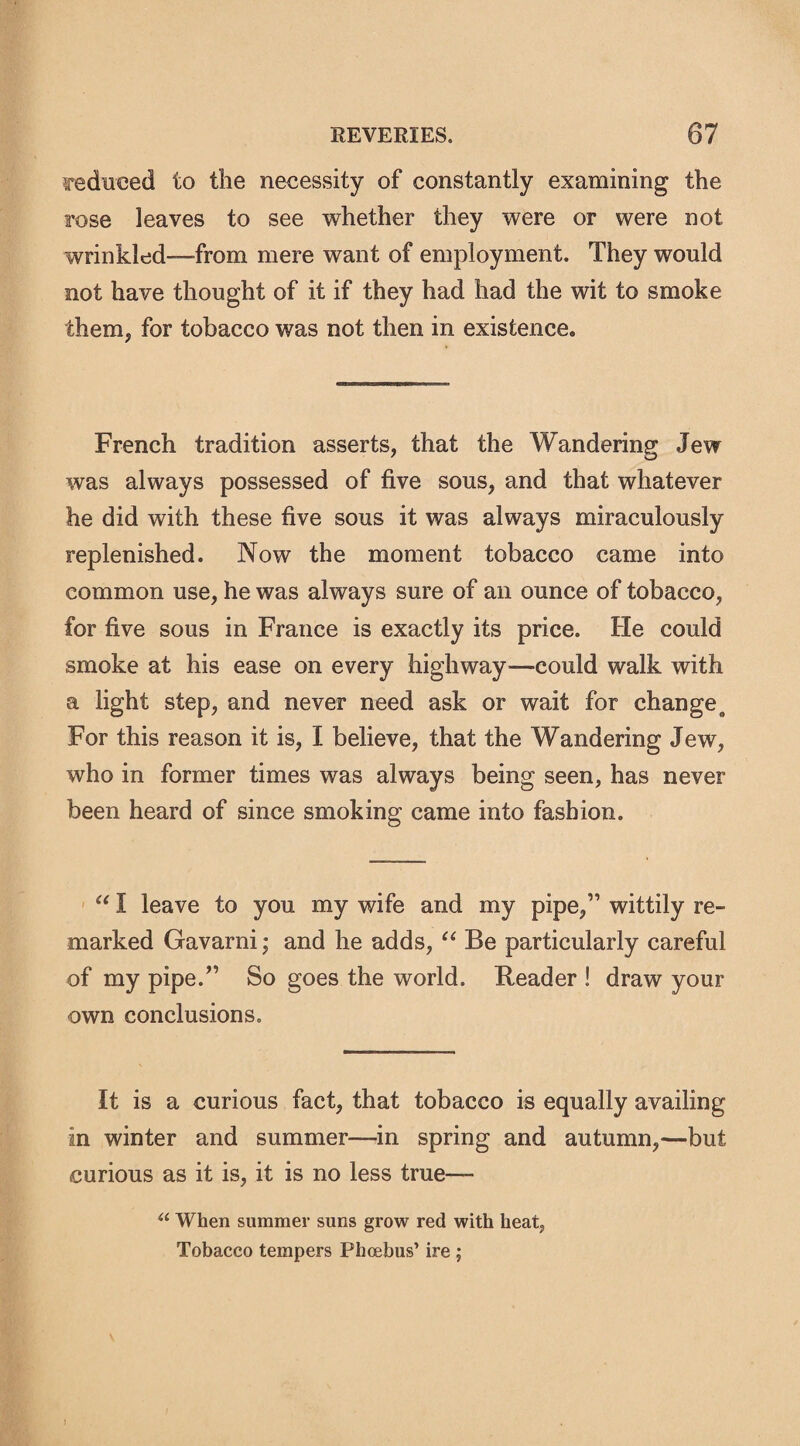 reduced to the necessity of constantly examining the rose leaves to see whether they were or were not wrinkled—from mere want of employment. They would not have thought of it if they had had the wit to smoke them, for tobacco was not then in existence* French tradition asserts, that the Wandering Jew was always possessed of five sous, and that whatever he did with these five sous it was always miraculously replenished. Now the moment tobacco came into common use, he was always sure of an ounce of tobacco, for five sous in France is exactly its price. He could smoke at his ease on every highway—could walk with a light step, and never need ask or wait for changes For this reason it is, I believe, that the Wandering Jew, who in former times was always being seen, has never been heard of since smoking came into fashion. “ I leave to you my wife and my pipe,” wittily re¬ marked Gavarni; and he adds, “ Be particularly careful of my pipe.” So goes the world. Reader ! draw your own conclusions. It is a curious fact, that tobacco is equally availing in winter and summer—in spring and autumn,—but curious as it is, it is no less true— u When summer suns grow red with heat, Tobacco tempers Phoebus’ ire ;