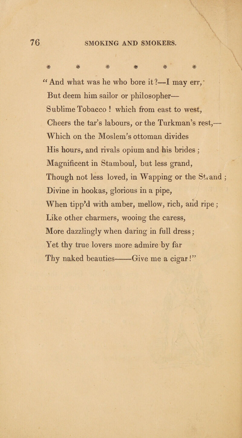 *3*, J4. J*. W W W vr “ And what was he who bore it ?—-I may err, * But deem him sailor or philosopher— Sublime Tobacco ! which from east to west, Cheers the tar’s labours, or the Turkman’s rest,— Which on the Moslem’s ottoman divides His hours, and rivals opium and his brides ; Magnificent in Stamboul, but less grand, Though not less loved, in Wapping or the St* and ; Divine in hookas, glorious in a pipe, When tipp’d with amber, mellow, rich, and ripe ; Like other charmers, wooing the caress, More dazzlingly when daring in full dress; Yet thy true lovers more admire by far Thy naked beauties—Give me a cigar!”
