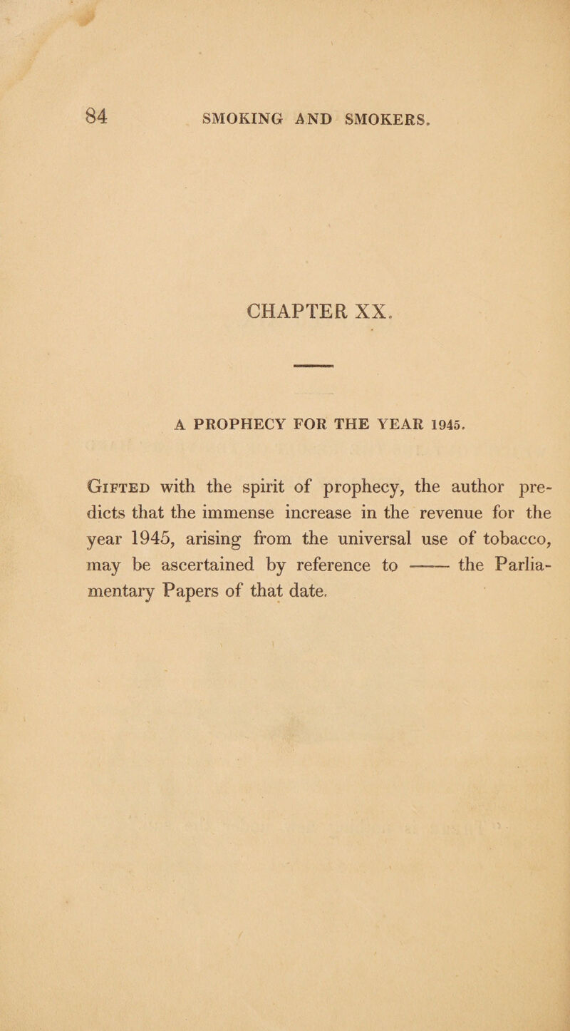 CHAPTER XX. A PROPHECY FOR THE YEAR 1945. Gifted with the spirit of prophecy, the author pre¬ dicts that the immense increase in the revenue for the year 1945, arising from the universal use of tobacco, may be ascertained by reference to - the Parlia¬ mentary Papers of that date.
