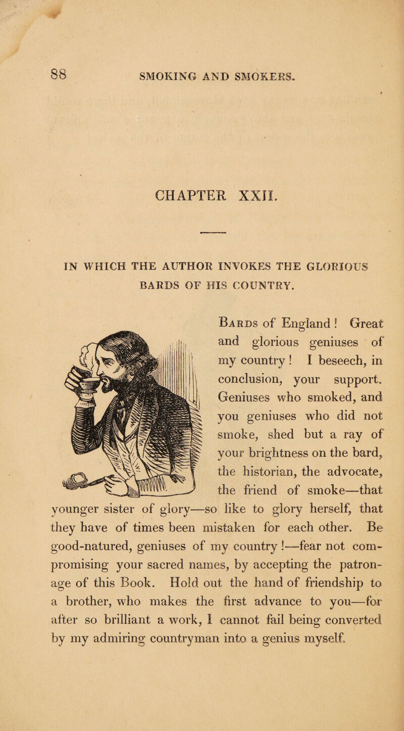 f CHAPTER XXIi. IN WHICH THE AUTHOR INVOKES THE GLORIOUS BARDS OF HIS COUNTRY. Bards of England ! Great and glorious geniuses of my country ! I beseech, in conclusion, your support. Geniuses who smoked, and you geniuses who did not smoke, shed but a ray of your brightness on the bard, the historian, the advocate, the friend of smoke—-that younger sister of glory—so like to glory herself, that they have of times been mistaken for each other. Be good-natured, geniuses of my country !—fear not com¬ promising your sacred names, by accepting the patron¬ age of this Book. Hold out the hand of friendship to a brother, who makes the first advance to you—for after so brilliant a work, I cannot fail being converted by my admiring countryman into a genius myself.