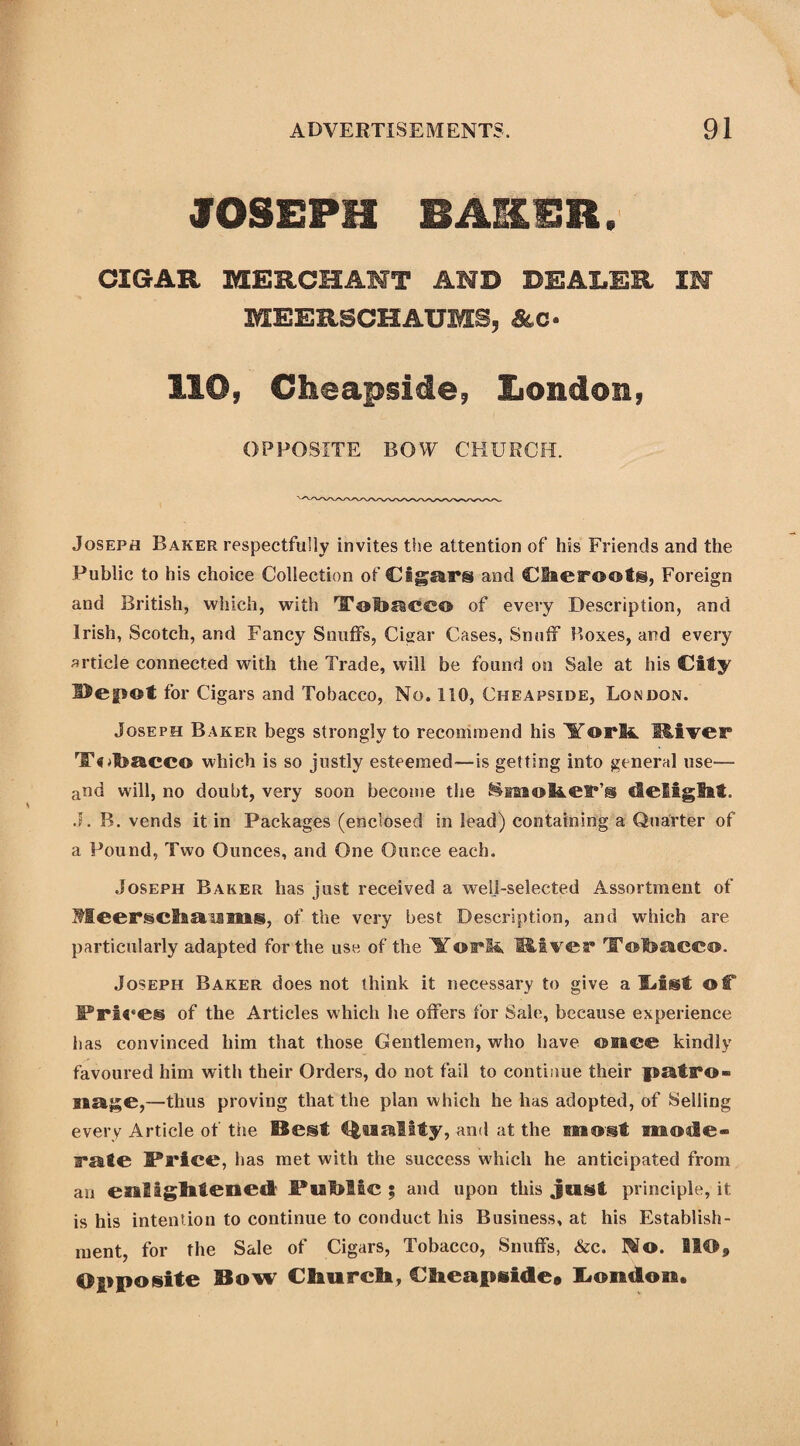 JOSEPH BASER. CIGAR MERCHANT AND DEALER IN MEERSCHAUMS, Ac- 110, Cheapside, London, OPPOSITE BOW CHURCH. Joseph Baker respectfully invites the attention of his Friends and the Public to his choice Collection of Cigars and Cheroots, Foreign and British, which, with TTohaCC© of every Description, and Irish, Scotch, and Fancy Snuffs, Cigar Cases, Snuff Boxes, and every article connected with the Trade, will be found on Sale at his City ©epot for Cigars and Tobacco, No. 110, Cheapside, London. Joseph Baker begs strongly to recommend his Yorli. River TT^hacc© which is so justly esteemed—is getting into general use— and will, no doubt, very soon become the ^moher’s delight. J. B. vends it in Packages (enclosed in lead) containing a Quarter of a Pound, Two Ounces, and One Ounce each. Joseph Baker has just received a well-selected Assortment of Meerschaums, of the very best Description, and which are particularly adapted for the use of the Yorli River TTohaeeo. Joseph Baker does not think it necessary to give a Idst of Pri« *e@ of the Articles which lie offers for Sale, because experience has convinced him that those Gentlemen, who have ©nee kindly favoured him with their Orders, do not fail to contiaue their patro¬ nage,—thus proving that the plan which he has adopted, of Selling every Article of the Best tonality, and at the most mode- rate JPrice, has met with the success which he anticipated from an enlightened PmMbc ; and upon this just principle, it is his intention to continue to conduct his Business, at his Establish¬ ment, for the Sale of Cigars, Tobacco, Snuffs, &c. ]$o. BIO, Opposite Bow Church, Cheapside9 London,