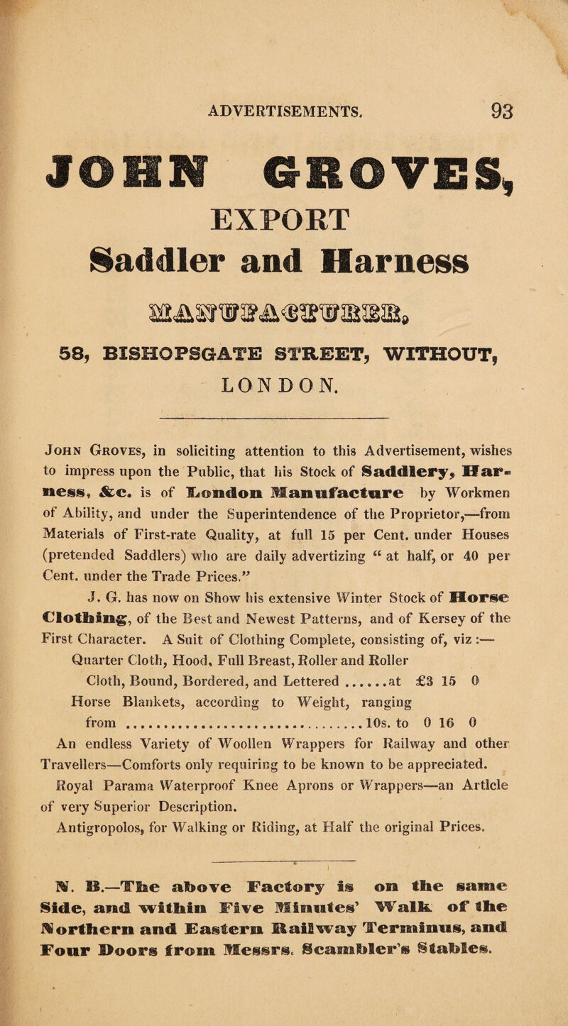 JOHN GROVES, EXPORT Saddler and Harness 58, BISHOPSGATE STREET, WITHOUT, LONDON. John Groves, in soliciting attention to this Advertisement, wishes to impress upon the Public, that his Stock of Saddlery, Har¬ ness* &c. is of ILendon Manufacture by Workmen of Ability, and under the Superintendence of the Proprietor,—-from Materials of First-rate Quality, at full 15 per Cent, under Houses (pretended Saddlers) who are daily advertizing “ at half, or 40 per Cent, under the Trade Prices.” J. G. has now on Show bis extensive Winter Stock of Horse Clotbing, of the Best and Newest Patterns, and of Kersey of the First Character. A Suit of Clothing Complete, consisting of, viz :—• Quarter Cloth, Hood, Full Breast, Roller and Roller Cloth, Bound, Bordered, and Lettered.at £3 15 0 Horse Blankets, according to Weight, ranging from .10s. to 0 16 0 An endless Variety of Woollen Wrappers for Railway and other Travellers—Comforts only requiring to be known to be appreciated. Royal Parama Waterproof Knee Aprons or Wrappers—an Article of very Superior Description. Antigropolos, for Walking or Riding, at Half the original Prices. N. SI.—TSae above Factory fs on tlie same Sidle, and within Five .Wisttales’ Walk of Hie Morttseru and Eastern Mail way Terminus, and Four Moors from Messrs. Scamhler’s ^tatotes.