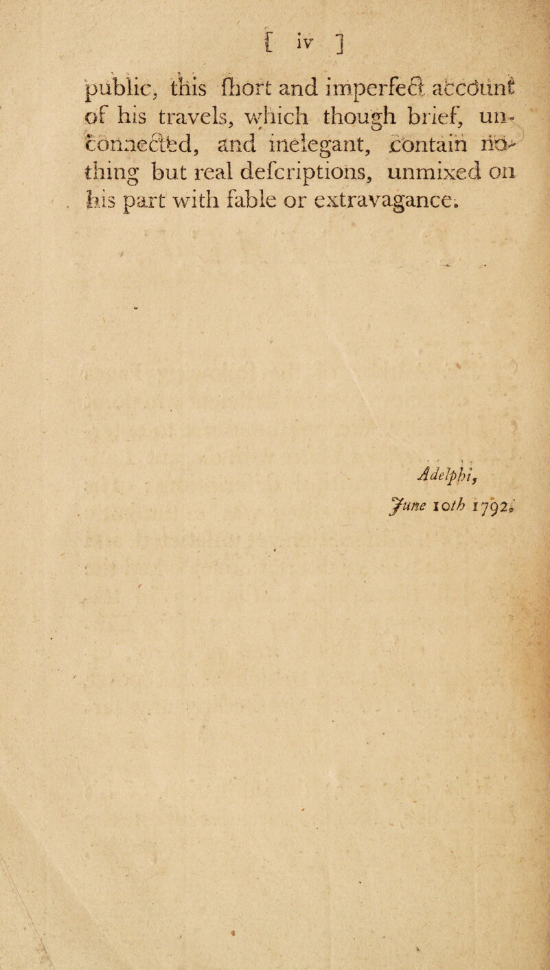 public, this fhort and imperfect afccdunt of his travels, which though brief, un¬ connected, and inelegant, contain no¬ thing but real defcriptions, unmixed on his part with fable or extravagance. Adelphi, June loth 1792* ✓