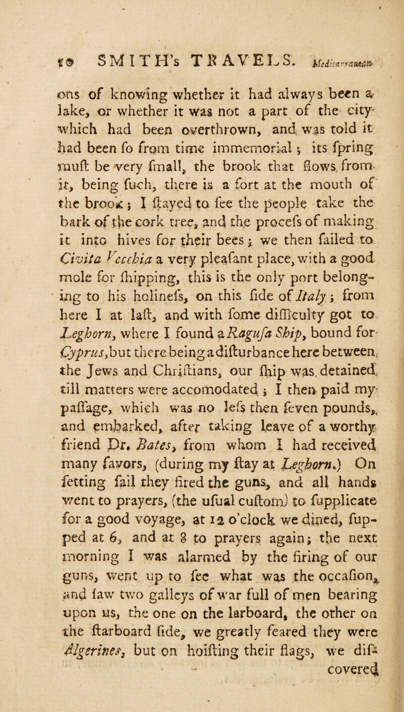 ons of knowing whether it had always been a* lake, or whether it was not a part of the city- which had been overthrown, and was told it had been fo from time immemorial; its fpring mull be very finally the brook that Sows from, it, being fuch, there is a fort at the mouth of the brook j I flayed to. fee the people take the bark of the cork tree, and the procefs of making it into hives for their bees ; we then failed to Civil a Cecehia a very pleafant place, with a good mole for flapping, this is the only port belong¬ ing to his holinds, on this fide of Italy; from here I at lad, and with fome difficulty got to Leghorn, where I found aRagufa Ship, bound for Cyprus,but there being adifturbance here between, the Jews and Chriilians, our {flip was. detained till matters were accomodated \ I then paid my- pafiage, which was no lefs then feven pounds,, and embarked, after taking leave of a worthy friend pr. Batcs> from whom I had received many favors, (during my ftay at Leghorn»} On fetting fail they fired the guns, and all hands went to prayers, (the ufual cuftoro) to fupplicate for a good voyage, at 12 o’clock we dined, dip¬ ped at 6, and at 8 to prayers again; the next morning I was alarmed by the firing of our guns, went up to fee what was the oqcafion, and faw two galleys of war full of men bearing upon us, the one on the larboard, the other on the ftarboard fide, we greatly feared they were Mgerines, but on hoifting their flags, we dif- covered