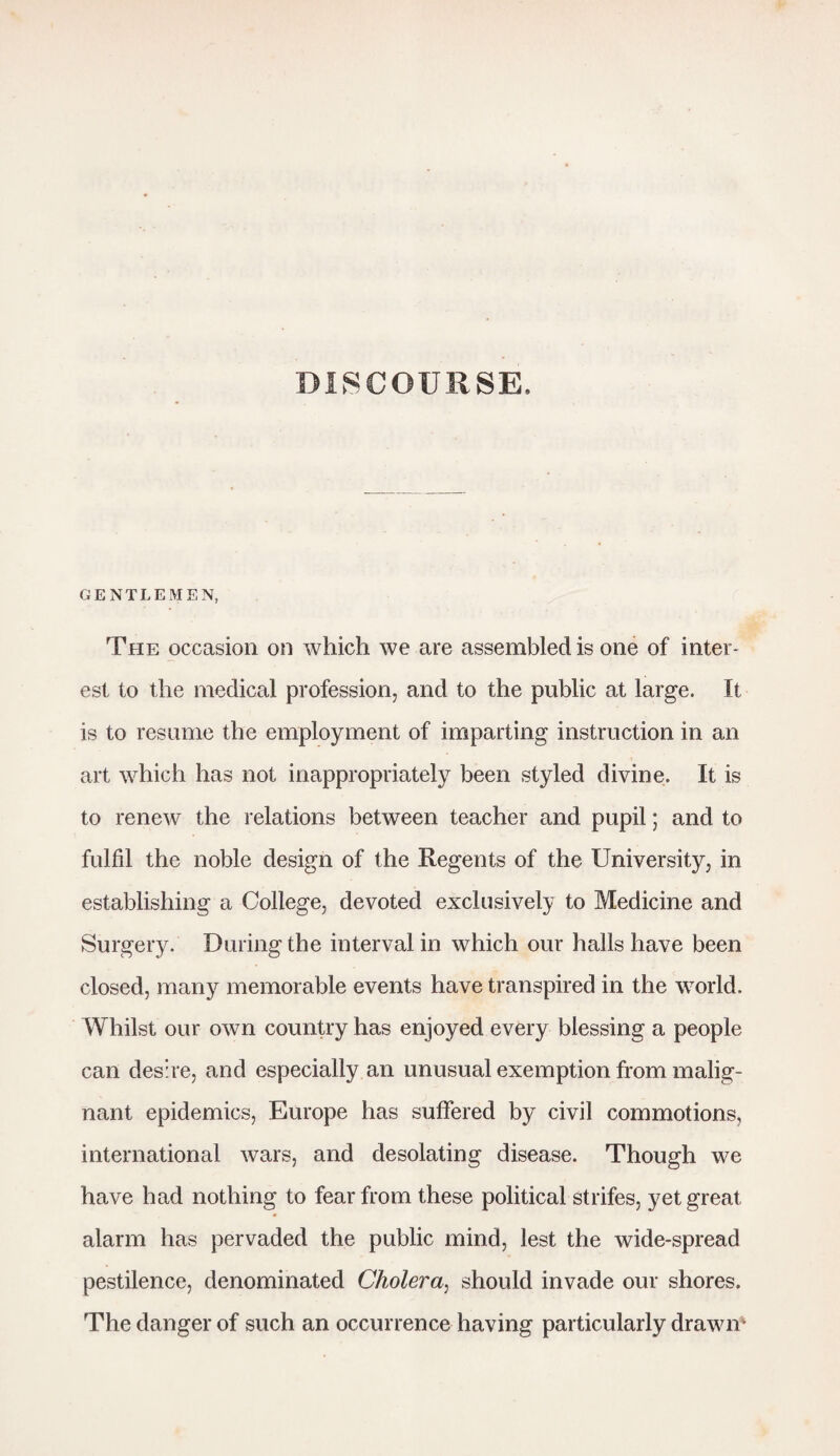 DISCOURSE. GENTLEMEN, The occasion on which we are assembled is one of inter¬ est to the medical profession, and to the public at large. It is to resume the employment of imparting instruction in an art which has not inappropriately been styled divine. It is to renew the relations between teacher and pupil; and to fulfil the noble design of the Regents of the University, in establishing a College, devoted exclusively to Medicine and Surgery. During the interval in which our halls have been closed, many memorable events have transpired in the world. Whilst our own country has enjoyed every blessing a people can desire, and especially an unusual exemption from malig¬ nant epidemics, Europe has suffered by civil commotions, international wars, and desolating disease. Though we have had nothing to fear from these political strifes, yet great alarm has pervaded the public mind, lest the wide-spread pestilence, denominated Cholera, should invade our shores. The danger of such an occurrence having particularly drawn-