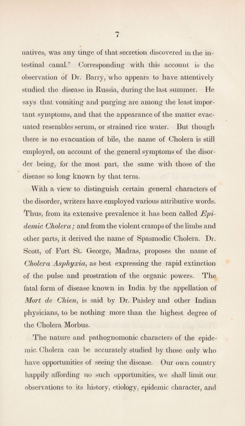 natives, was any tinge of that secretion discovered in the in¬ testinal canal.” Corresponding with this account is the observation of Dr. Barry, who appears to have attentively studied the disease in Russia, during the last summer. He says that vomiting and purging are among the least impor¬ tant symptoms, and that the appearance of the matter evac¬ uated resembles serum, or strained rice water. But though there is no evacuation of bile, the name of Cholera is still employed, on account of the general symptoms of the disor¬ der being, for the most part, the same with those of the disease so long known by that term. With a view to distinguish certain general characters of the disorder, writers have employed various attributive words. Thus, from its extensive prevalence it has been called Epi¬ demic Cholera; and from the violent cramps of the limbs and other parts, it derived the name of Spasmodic Cholera. Dr. Scott, of Fort St. George, Madras, proposes the name of Cholera Asphyxia, as best expressing the rapid extinction of the pulse and prostration of the organic powers. The fatal form of disease known in India by the appellation of Mort de Chien, is said by Dr. Paisley and other Indian physicians, to be nothing more than the highest degree of the Cholera Morbus. The nature and pathognomonic characters of the epide¬ mic Cholera can be accurately studied by those only who have opportunities of seeing the disease. Our own country happily affording no such opportunities, we shall limit our. observations to its history, etiology, epidemic character, and