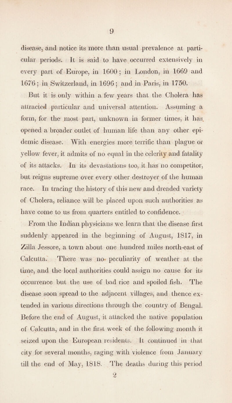 disease, and notice its more than usual prevalence at parti¬ cular periods. It is said to have occurred extensively in every part of Europe, in 1600 ; in London, in 1669 and 1676; in Switzerland, in 1696; and in Paris, in 1750. But it is only within a few years that the Cholera has attracted particular and universal attention. Assuming a form, for the most part, unknown in former times, it has opened a broader outlet of human life than any other epi¬ demic disease. With energies more terrific than plague or yellow fever, it admits of no equal in the celerity and fatality of its attacks. In its devastations too, it has no competitor, but reigns supreme over every other destroyer of the human race. In tracing the history of this new and dreaded variety of Cholera, reliance will be placed upon such authorities as have come to us from quarters entitled to confidence. From the Indian physicians we learn that the disease first suddenly appeared in the beginning of August, 1817, in Zilla Jessore, a town about one hundred miles north-east of Calcutta. There was no peculiarity of weather at the time, and the local authorities could assign no cause for its occurrence but the use of bad rice and spoiled fish. The disease soon spread to the adjacent villages, and thence ex¬ tended in various directions through the country of Bengal. Before the end of August, it attacked the native population of Calcutta, and in the first week of the following month it seized upon the European residents. It continued in that city for several months, raging with violence from January till the end of May, 1818. The deaths during this period 2