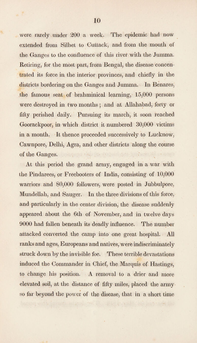 were rarely under 200 a week. The epidemic had now extended from Silhet to Cuttack, and from the mouth of the Ganges to the confluence of this river with the Jumma. (' Retiring, for the most part, from Bengal, the disease concern trated its force in the interior provinces, and chiefly in the districts bordering on the Ganges and Jumma. In Benares, the famous seat of brahminical learning, 15,000 persons were destroyed in two months ; and at Allahabad, forty or fifty perished daily. Pursuing its march, it soon reached Goorackpoor, in which district it numbered 30,000 victims in a month. It thence proceeded successively to Lucknow, Cawnpore, Delhi, Agra, and other districts along the course f * » ' , of the Ganges. At this period the grand army, engaged in a war with the Pindarees, or Freebooters of India, consisting of 10,000 warriors and 80,000 followers, were posted in Jubbulpore, Mundellah, and Sauger. In the three divisions of this force, and particularly in the center division, the disease suddenly appeared about the 6th of November, and in twelve days 9000 had fallen beneath its deadly influence. The number attacked converted the camp into one great hospital. All ranks and ages, Europeans and natives, were indiscriminately struck down by the invisible foe. These terrible devastations induced the Commander in Chief, the Marquis of Hastings, to change his position. A removal to a drier and more elevated soil, at the distance of fifty miles, placed the army « so far beyond the power of the disease, that in a short time