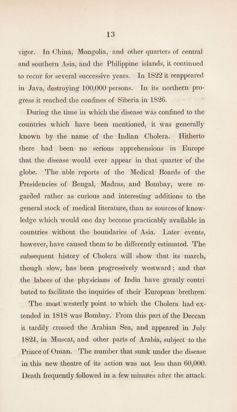vigor. In China, Mongolia, and other quarters of central and southern Asia, and the Philippine islands, it continued to recur for several successive years. In 1822 it reappeared in Java, destroying 100,000 persons. In its northern pro¬ gress it reached the confines of Siberia in 1826. During the time in which the disease was confined to the countries which have been mentioned, it was generally known by the name of the Indian Cholera. Hitherto there had been no serious apprehensions in Europe that the disease would ever appear in that quarter of the globe. The able reports of the Medical Boards of the Presidencies of Bengal, Madras, and Bombay, were re¬ garded rather as curious and interesting additions to the general stock of medical literature, than as sources of know¬ ledge which would one day become practicably available in countries without the boundaries of Asia. Later events, -T however, have caused them to be differently estimated. The subsequent history of Cholera will show that its march, though slow, has been progressively westward; and that the labors of the physicians of India have greatly contri buted to facilitate the inquiries of their European brethren. The most westerly point to which the Cholera had ex¬ tended in 1818 was Bombay. From this part of the Deccan it tardily crossed the Arabian Sea, and appeared in July 1821, in Muscat, and other parts of Arabia, subject to the Prince of Oman. The number that sunk under the disease in this new theatre of its action was not less than 60,000. Death frequently followed in a few minutes after the attack.