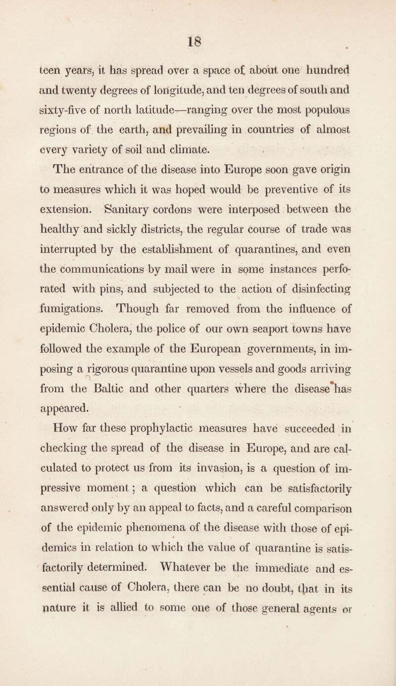 teen years, it has spread over a space of about one hundred and twenty degrees of longitude, and ten degrees of south and sixty-five of north latitude—ranging over the most populous regions of the earth, and prevailing in countries of almost every variety of soil and climate. The entrance of the disease into Europe soon gave origin to measures which it was hoped would be preventive of its extension. Sanitary cordons were interposed between the healthy and sickly districts, the regular course of trade was interrupted by the establishment of quarantines, and even the communications by mail were in some instances perfo¬ rated with pins, and subjected to the action of disinfecting fumigations. Though far removed from the influence of epidemic Cholera, the police of our own seaport towns have followed the example of the European governments, in im¬ posing a rigorous quarantine upon vessels and goods arriving from the Baltic and other quarters where the disease has appeared. How far these prophylactic measures have succeeded in checking the spread of the disease in Europe, and are cal¬ culated to protect us from its invasion, is a question of im¬ pressive moment; a question which can be satisfactorily answered only by an appeal to facts, and a careful comparison of the epidemic phenomena of the disease with those of epi¬ demics in relation to which the value of quarantine is satis¬ factorily determined. Whatever be the immediate and es¬ sential cause of Cholera, there can be no doubt, that in its nature it is allied to some one of those general agents or