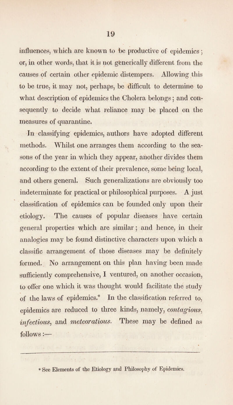 influences, which are known to be productive of epidemics; or, in other words, that it is not genetically different from the causes of certain other epidemic distempers. Allowing this to be true, it may not, perhaps, be difficult to determine to what description of epidemics the Cholera belongs; and con¬ sequently to decide what reliance may be placed on the measures of quarantine. In classifying epidemics, authors have adopted different methods. Whilst one arranges them according to the sea¬ sons of the year in which they appear, another divides them according to the extent of their prevalence, some being local, and others general. Such generalizations are obviously too indeterminate for practical or philosophical purposes. A just classification of epidemics can be founded only upon their etiology. The causes of popular diseases have certain general properties which are similar; and hence, in their analogies may be found distinctive characters upon which a classific arrangement of those diseases may be definitely formed. No arrangement on this plan having been made sufficiently comprehensive, I ventured, on another occasion, to offer one which it was thought would facilitate the study of the laws of epidemics* In the classification referred to, epidemics are reduced to three kinds, namely, contagious, infectious, and meteoratious. These may be defined as follows:— * See Elements of the Etiology and Philosophy of Epidemics.