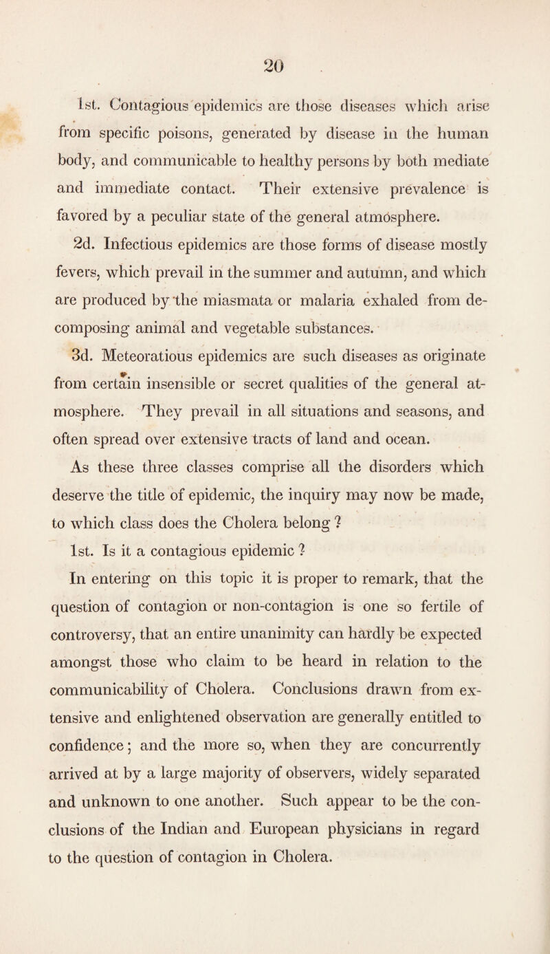 1st. Contagious epidemic's are those diseases which arise from specific poisons, generated by disease in the human body, and communicable to healthy persons by both mediate and immediate contact. Their extensive prevalence is favored by a peculiar state of the general atmosphere. 2d. Infectious epidemics are those forms of disease mostly fevers, which prevail in the summer and autumn, and which are produced by the miasmata or malaria exhaled from de¬ composing animal and vegetable substances. 3d. Meteoratious epidemics are such diseases as originate from certain insensible or secret qualities of the general at¬ mosphere. They prevail in all situations and seasons, and often spread over extensive tracts of land and ocean. As these three classes comprise all the disorders which deserve the title of epidemic, the inquiry may now be made, to which class does the Cholera belong ? 1st. Is it a contagious epidemic ? In entering on this topic it is proper to remark, that the question of contagion or non-contagion is one so fertile of controversy, that an entire unanimity can hardly be expected amongst those who claim to be heard in relation to the communicability of Cholera. Conclusions drawn from ex¬ tensive and enlightened observation are generally entitled to confidence; and the more so, when they are concurrently arrived at by a large majority of observers, widely separated and unknown to one another. Such appear to be the con¬ clusions of the Indian and European physicians in regard to the question of contagion in Cholera.