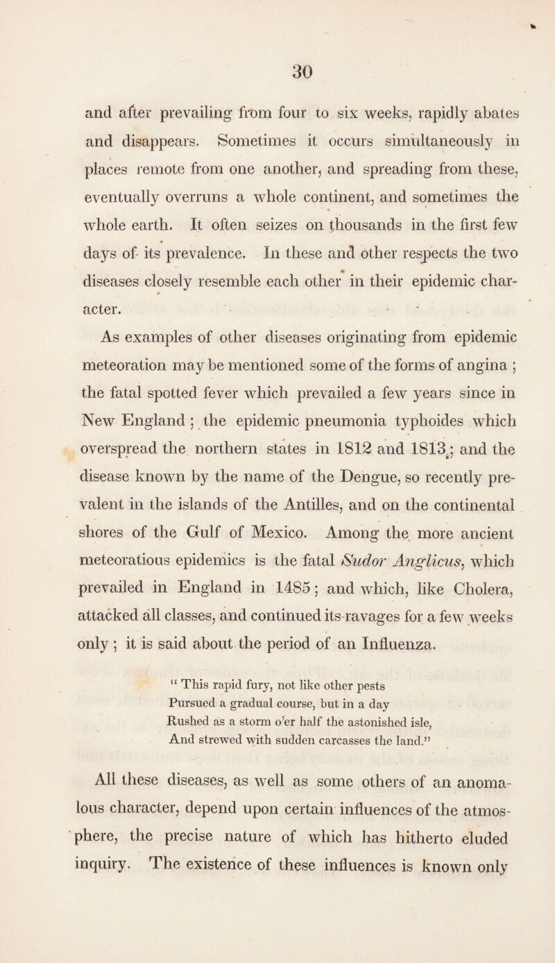 * and after prevailing from four to six weeks, rapidly abates and disappears. Sometimes it occurs simultaneously in places remote from one another, and spreading from these, eventually overruns a whole continent, and sometimes the whole earth. It often seizes on thousands in the first few days of its prevalence. In these and other respects the two diseases closely resemble each other in their epidemic char- acter. As examples of other diseases originating from epidemic meteoration may be mentioned some of the forms of angina ; the fatal spotted fever which prevailed a few years since in New England ; the epidemic pneumonia typhoides which overspread the northern states in 1812 and 1813,; and the disease known by the name of the Dengue, so recently pre¬ valent in the islands of the Antilles, and on the continental shores of the Gulf of Mexico. Among the more ancient meteoratious epidemics is the fatal Sudor Anglicus, which prevailed in England in 1485; and which, like Cholera, attacked all classes, and continued its ravages for a few weeks only ; it is said about the period of an Influenza. “ This rapid fury, not like other pests Pursued a gradual course, but in a day Rushed as a storm o’er half the astonished isle, And strewed with sudden carcasses the land.” All these diseases, as well as some others of an anoma¬ lous character, depend upon certain influences of the atmos¬ phere, the precise nature of which has hitherto eluded inquiry. The existence of these influences is known only