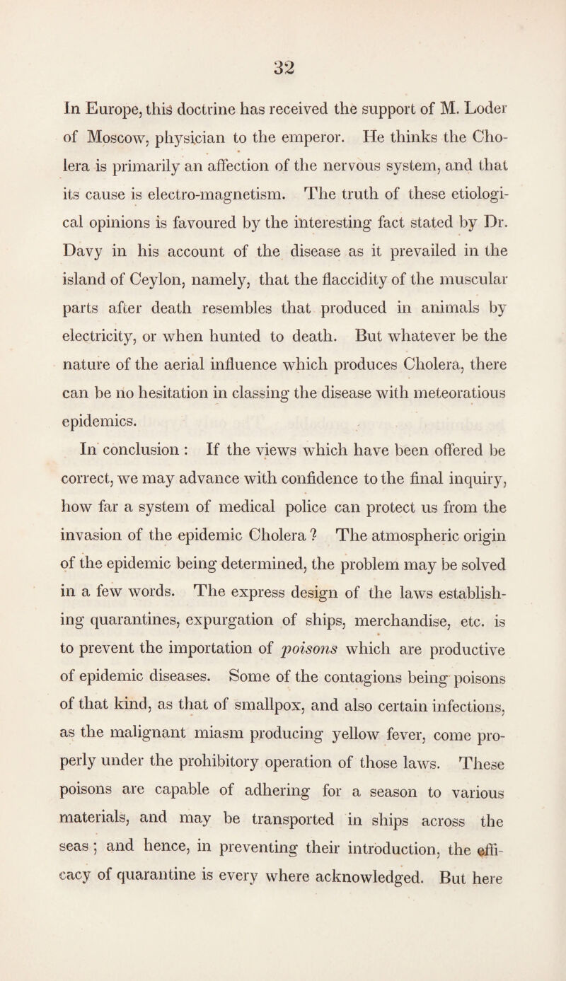 In Europe, this doctrine has received the support of M. Loder of Moscow, physician to the emperor. He thinks the Cho¬ lera is primarily an affection of the nervous system, and that its cause is electro-magnetism. The truth of these etiologi¬ cal opinions is favoured by the interesting fact stated by Dr. Davy in his account of the disease as it prevailed in the island of Ceylon, namely, that the flaccidity of the muscular parts after death resembles that produced in animals by electricity, or when hunted to death. But whatever be the nature of the aerial influence which produces Cholera, there can be no hesitation in classing the disease with meteoratious epidemics. In conclusion : If the views which have been offered be correct, we may advance with confidence to the final inquiry, how far a system of medical police can protect us from the invasion of the epidemic Cholera ? The atmospheric origin of the epidemic being determined, the problem may be solved in a few words. The express design of the laws establish¬ ing quarantines, expurgation of ships, merchandise, etc. is to prevent the importation of jioisons which are productive of epidemic diseases. Some of the contagions being poisons of that kind, as that of smallpox, and also certain infections, as the malignant miasm producing yellow fever, come pro¬ perly under the prohibitory operation of those laws. These poisons are capable of adhering for a season to various materials, and may be transported in ships across the seas; and hence, in preventing their introduction, the effi¬ cacy of quarantine is every where acknowledged. But here