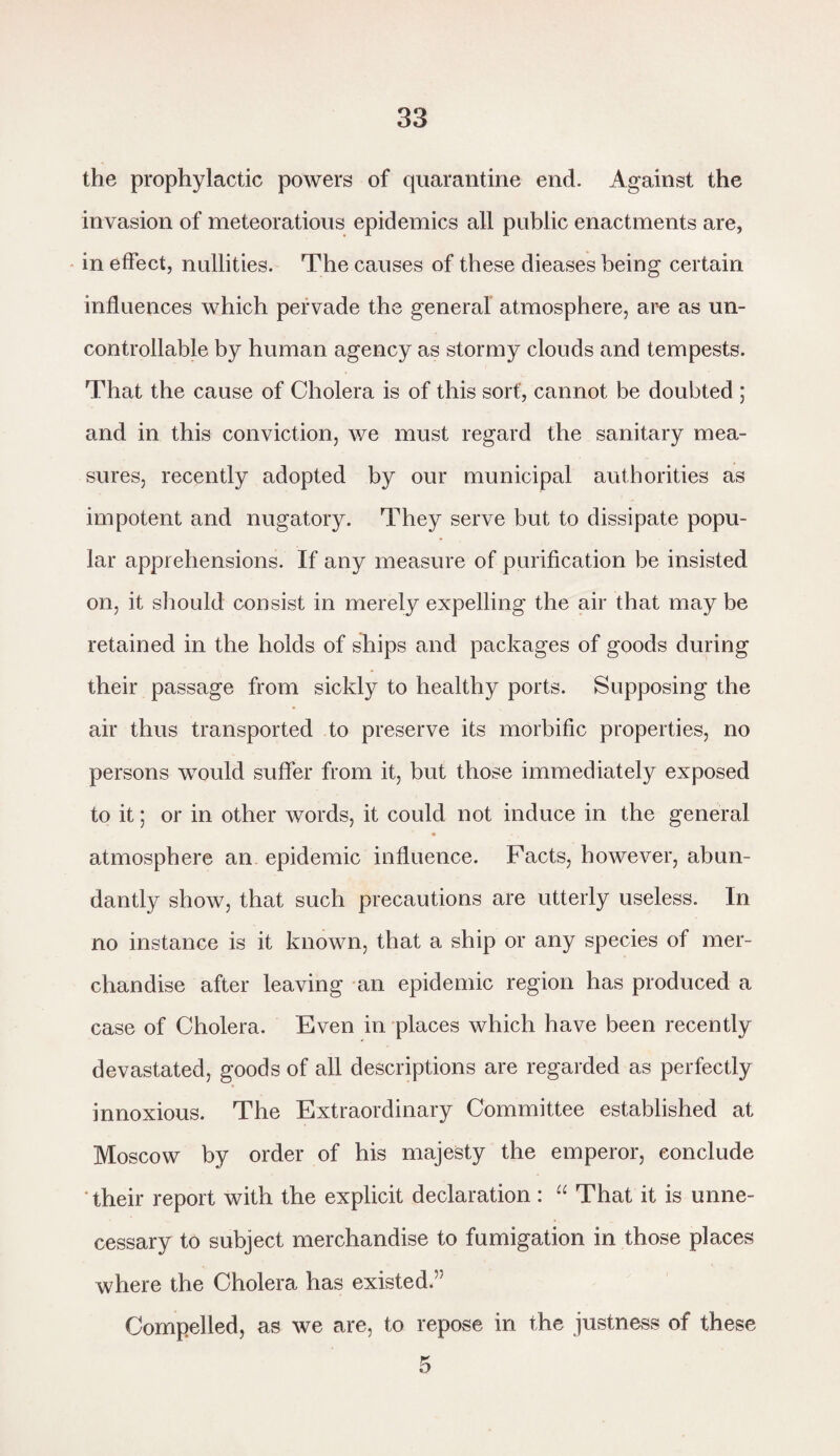 the prophylactic powers of quarantine end. Against the invasion of meteoratious epidemics all public enactments are, in effect, nullities. The causes of these dieases being certain influences which pervade the general atmosphere, are as un¬ controllable by human agency as stormy clouds and tempests. That the cause of Cholera is of this sort', cannot be doubted ; and in this conviction, we must regard the sanitary mea¬ sures, recently adopted by our municipal authorities as impotent and nugatory. They serve but to dissipate popu¬ lar apprehensions. If any measure of purification be insisted on, it should consist in merely expelling the air that may be retained in the holds of ships and packages of goods during their passage from sickly to healthy ports. Supposing the air thus transported to preserve its morbific properties, no persons would suffer from it, but those immediately exposed to it; or in other words, it could not induce in the general atmosphere an epidemic influence. Facts, however, abun¬ dantly show, that such precautions are utterly useless. In no instance is it known, that a ship or any species of mer¬ chandise after leaving an epidemic region has produced a case of Cholera. Even in places which have been recently devastated, goods of all descriptions are regarded as perfectly innoxious. The Extraordinary Committee established at Moscow by order of his majesty the emperor, conclude their report with the explicit declaration : “ That it is unne¬ cessary to subject merchandise to fumigation in those places where the Cholera has existed.” Compelled, as we are, to repose in the justness of these
