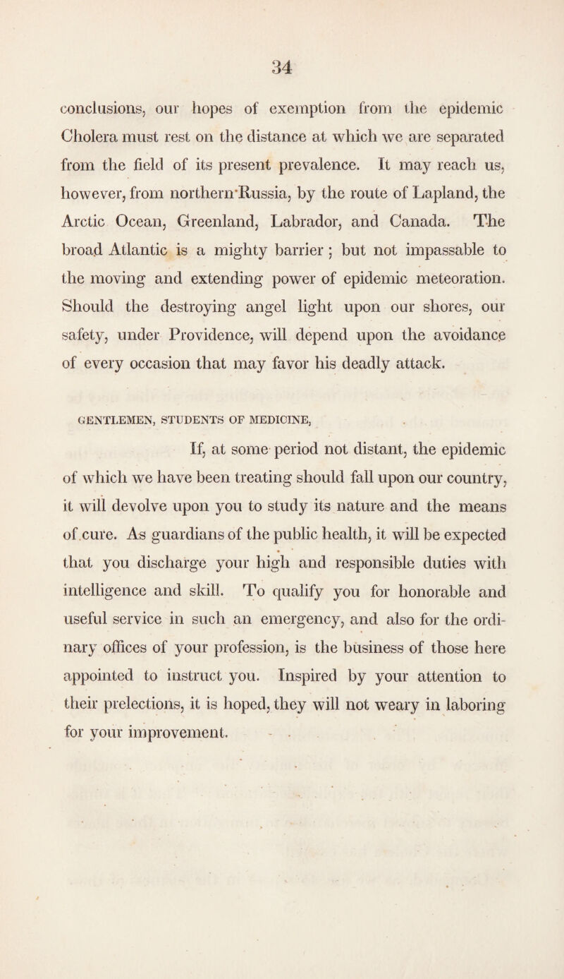 conclusions, our hopes of exemption from the epidemic Cholera must rest on the distance at which we are separated from the field of its present prevalence. It may reach us, however, from northenrRussia, by the route of Lapland, the Arctic Ocean, Greenland, Labrador, and Canada. The broad Atlantic is a mighty barrier; but not impassable to the moving and extending power of epidemic meteoration. Should the destroying angel light upon our shores, our safety, under Providence, will depend upon the avoidance of every occasion that may favor his deadly attack. GENTLEMEN, STUDENTS OF MEDICINE, If, at some period not distant, the epidemic of which we have been treating should fall upon our country, it will devolve upon you to study its nature and the means of cure. As guardians of the public health, it will be expected that you discharge your high and responsible duties with intelligence and skill. To qualify you for honorable and useful service in such an emergency, and also for the ordi¬ nary offices of your profession, is the business of those here appointed to instruct you. Inspired by your attention to their prelections, it is hoped, they will not weary in laboring for your improvement.