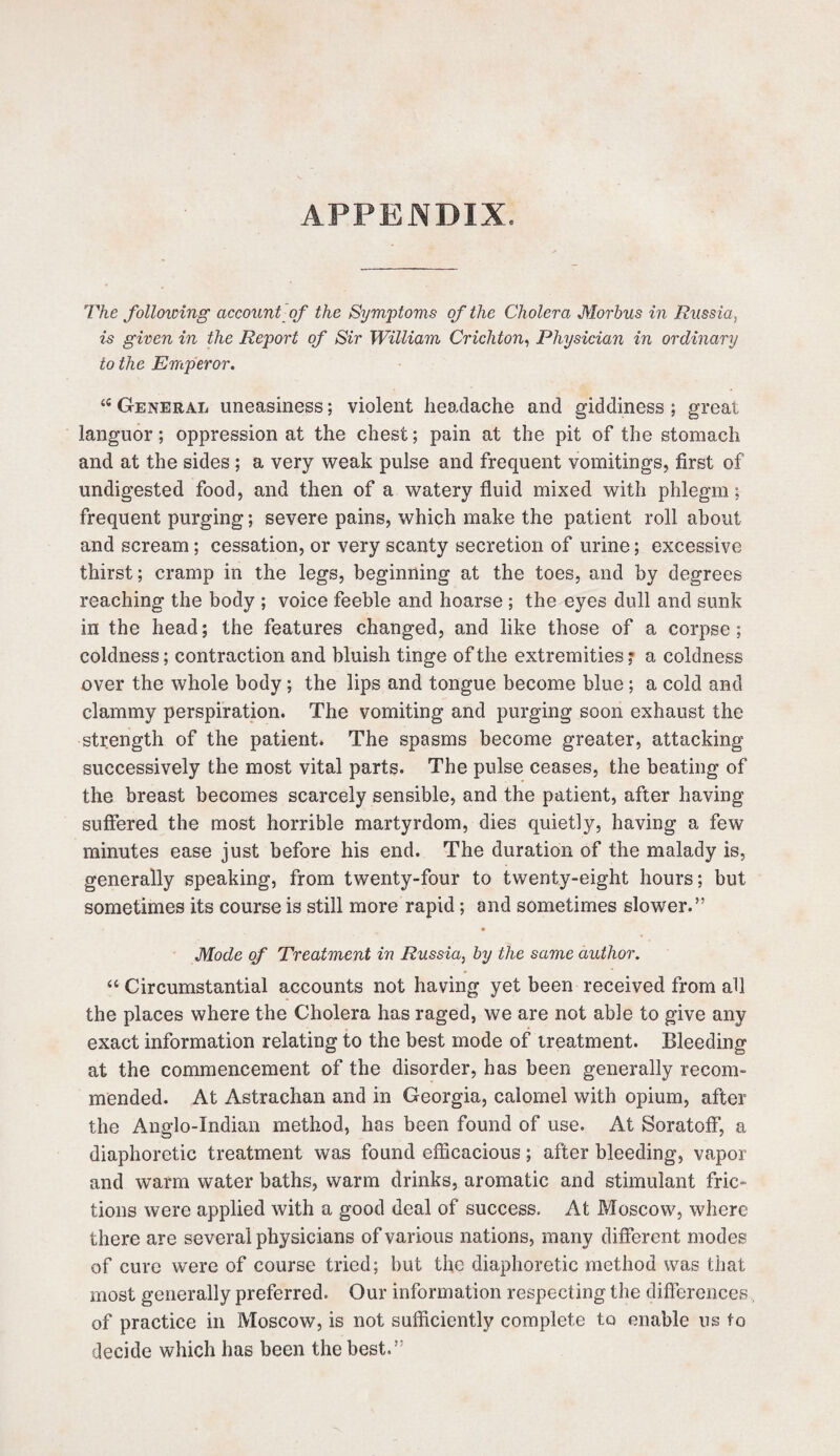 APPENDIX. The folloiving account of the Symptoms of the Cholera Morbus in Russia, is given in the Report of Sir William Crichton, Physician in ordinary to the Emperor. (e General uneasiness; violent headache and giddiness ; great languor; oppression at the chest; pain at the pit of the stomach and at the sides ; a very weak pulse and frequent vomitings, first of undigested food, and then of a watery fluid mixed with phlegm; frequent purging; severe pains, which make the patient roll about and scream; cessation, or very scanty secretion of urine; excessive thirst; cramp in the legs, beginning at the toes, and by degrees reaching the body ; voice feeble and hoarse ; the eyes dull and sunk in the head; the features changed, and like those of a corpse; coldness; contraction and bluish tinge of the extremities; a coldness over the whole body; the lips and tongue become blue ; a cold and clammy perspiration. The vomiting and purging soon exhaust the strength of the patient. The spasms become greater, attacking successively the most vital parts. The pulse ceases, the beating of the breast becomes scarcely sensible, and the patient, after having suffered the most horrible martyrdom, dies quietly, having a few minutes ease just before his end. The duration of the malady is, generally speaking, from twenty-four to twenty-eight hours; but sometimes its course is still more rapid; and sometimes slower.” Mode of Treatment in Russia, by the same author. “ Circumstantial accounts not having yet been received from all the places where the Cholera has raged, we are not able to give any exact information relating to the best mode of treatment. Bleeding at the commencement of the disorder, has been generally recom¬ mended. At Astrachan and in Georgia, calomel with opium, after the Anglo-Indian method, has been found of use. At Soratoff, a diaphoretic treatment was found efficacious; after bleeding, vapor and warm water baths, warm drinks, aromatic and stimulant fric¬ tions were applied with a good deal of success. At Moscow, where there are several physicians of various nations, many different modes of cure were of course tried; but the diaphoretic method was that most generally preferred. Our information respecting the differences, of practice in Moscow, is not sufficiently complete to enable us to decide which has been the best.”