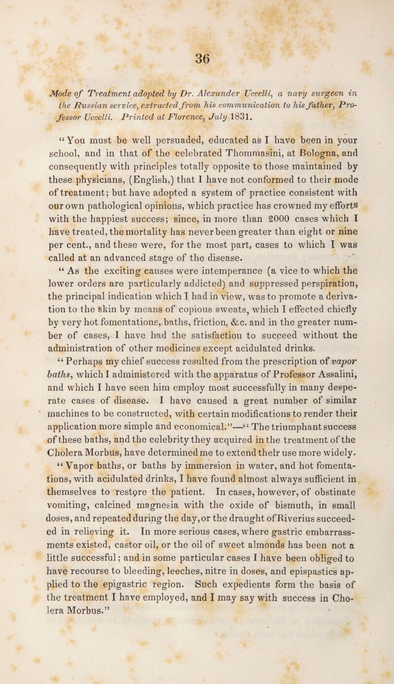 Mode of Treatment adopted by Dr. Alexander Uccelli, a navy surgeon in the Russian service, extracted from his communication to his father, Pro¬ fessor Uccelli. Printed at Florence, July 1831. “You must be well persuaded, educated as I have been in your school, and in that of the celebrated Thommasini, at Bologna, and consequently with principles totally opposite to those maintained by these physicians, (English,) that I have not conformed to their mode of treatment; but have adopted a system of practice consistent with our own pathological opinions, which practice has crowned my efforts with the happiest success; since, in more than 2000 cases which I have treated, the mortality has never been greater than eight or nine per cent., and these were, for the most part, cases to which I was called at an advanced stage of the disease. “ As the exciting causes were intemperance (a vice to which the lower orders are particularly addicted) and suppressed perspiration, the principal indication which 1 had in view, was to promote a deriva¬ tion to the skin by means of copious sweats, which I effected chiefly by very hot fomentations, baths, friction, &c. and in the greater num¬ ber of cases, I have had the satisfaction to succeed without the administration of other medicines except acidulated drinks. “ Perhaps my chief success resulted from the prescription of vapor baths, which I administered with the apparatus of Professor Assalini, and which I have seen him employ most successfully in many despe¬ rate cases of disease. I have caused a great number of similar machines to be constructed, with certain modifications to render their application more simple and economical.”—“ The triumphant success of these baths, and the celebrity they acquired in the treatment of the Cholera Morbus, have determined me to extend their use more widely. “Vapor baths, or baths by immersion in water, and hot fomenta¬ tions, with acidulated drinks, I have found almost always sufficient in themselves to restore the patient. In cases, however, of obstinate vomiting, calcined magnesia with the oxide of bismuth, in small doses, and repeated during the day,or the draught ofRiverius succeed¬ ed in relieving it. In more serious cases, where gastric embarrass¬ ments existed, castor oil, or the oil of sweet almonds has been not a little successful; and in some particular cases I have been obliged to have recourse to bleeding, leeches, nitre in doses, and epispastics ap¬ plied to the epigastric region. Such expedients form the basis of the treatment I have employed, and I may say with success in Cho¬ lera Morbus.”
