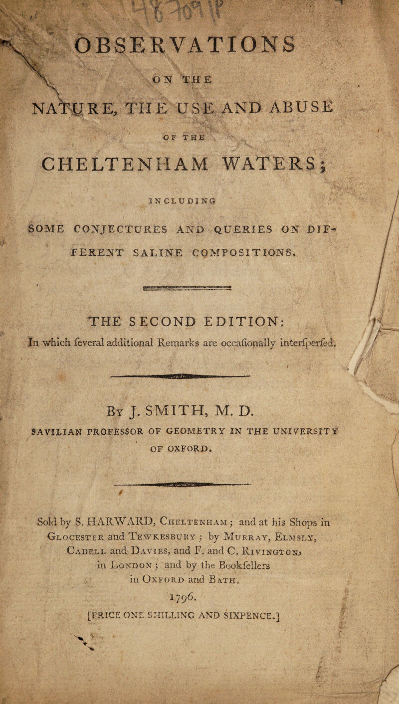 -i'f  OBSERVATIONS ON 'THE NATURE, THE USE AND ABUSE OF THE CHELTENHAM WATERS; 3 NCLUDING SOME CONJECTURES AND QUERIES ON DIF¬ FERENT SALINE COMPOSITIONS. THE SECOND EDITION: In which feveral additional Remarks are occafionally interlperfed. By J. SMITH, M. D. SAVILIAN PROFESSOR OF GEOMETRY IN THE UNIVERSITY OF OXFORD, Sold by S. HARWARD, Cheltenham ; and at his Shops in Glocester and Tewkesbury by Murray, Elm sly, Cadell and Davies, and F. and C. Rivingtqso in London 5 and by the Bookfellers ip Oxford and Bath, 1796. [PRICE ONE SHILLING AND SIXPENCE,] J
