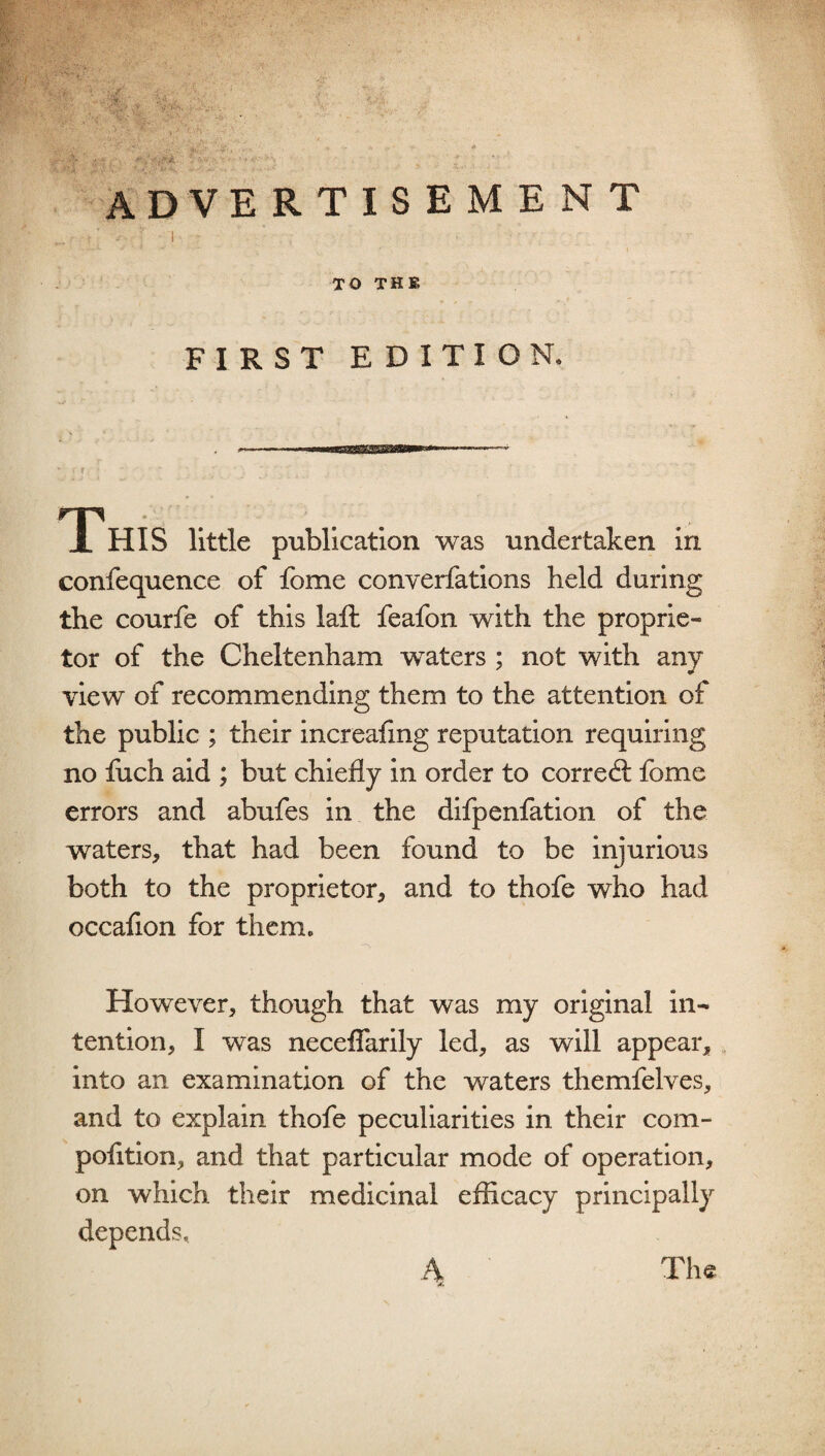 AD VE RTISEMENT i ■ ; ; ' I - TO THE FIRST EDITION. T. HIS little publication was undertaken in confequence of fome converfations held during the courfe of this lafl feafon with the proprie¬ tor of the Cheltenham waters ; not with any view of recommending them to the attention of the public ; their increafmg reputation requiring no fuch aid ; but chiefly in order to correct fome errors and abufes in the difpenfation of the waters, that had been found to be injurious both to the proprietor, and to thofe who had occafion for them. However, though that was my original in¬ tention, I was neceflarily led, as will appear, into an examination of the waters themfelves, and to explain thofe peculiarities in their com- pofition, and that particular mode of operation, on which their medicinal efficacy principally depends. 4 The